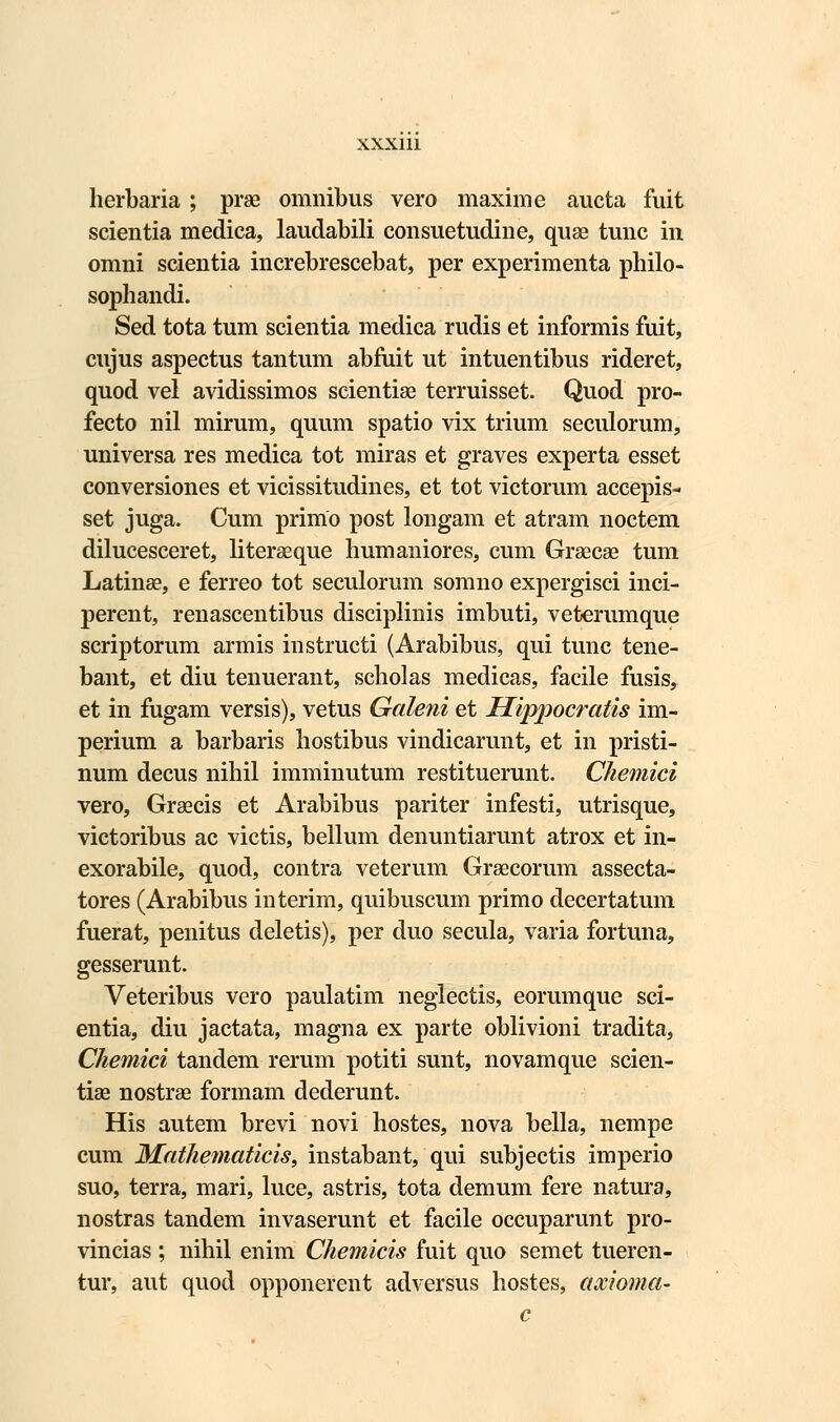 herbaria ; prae omnibus vero maxime aucta fuit scientia medica, laudabili consuetudine, quae tunc in omni scientia increbrescebat, per experimenta philo- sophandi. Sed tota tum scientia medica rudis et informis fuit, cujus aspectus tantum abfuit ut intuentibus rideret, quod vel avidissimos scientiae terruisset. Quod pro- fecto nil mirum, quum spatio vix trium seculorum, universa res medica tot miras et graves experta esset conversiones et vicissitudines, et tot victorum accepis- set juga. Cum primo post longam et atram noctem dilucesceret, literseque humaniores, cum Grsecse tum Latinse, e ferreo tot seculorum somno expergisci inci- perent, renascentibus disciplinis imbuti, veterumque scriptorum armis instructi (Arabibus, qui tunc tene- bant, et diu tenuerant, scholas medicas, facile fusis, et in fugam versis), vetus Galeni et Hippocratis im- perium a barbaris hostibus vindicarunt, et in pristi- num decus nihil imminutum restituerunt. Chemici vero, Graecis et Arabibus pariter infesti, utrisque, victoribus ac victis, bellum denuntiarunt atrox et in- exorabile, quod, contra veterum Graecorum assecta- tores (Arabibus interim, quibuscum primo decertatum fuerat, penitus deletis), per duo secula, varia fortuna, gesserunt. Veteribus vero paulatim neglectis, eorumque sci- entia, diu jactata, magna ex parte oblivioni tradita, Chemici tandem rerum potiti sunt, novamque scien- tise nostras formam dederunt. His autem brevi novi hostes, nova bella, nempe cum Mathematicis, instabant, qui subjectis imperio suo, terra, mari, luce, astris, tota demum fere natura, nostras tandem invaserunt et facile occuparunt pro- vincias ; nihil enim Chemicis fuit quo semet tueren- tur, aut quod opponerent adversus hostes, axioma- c