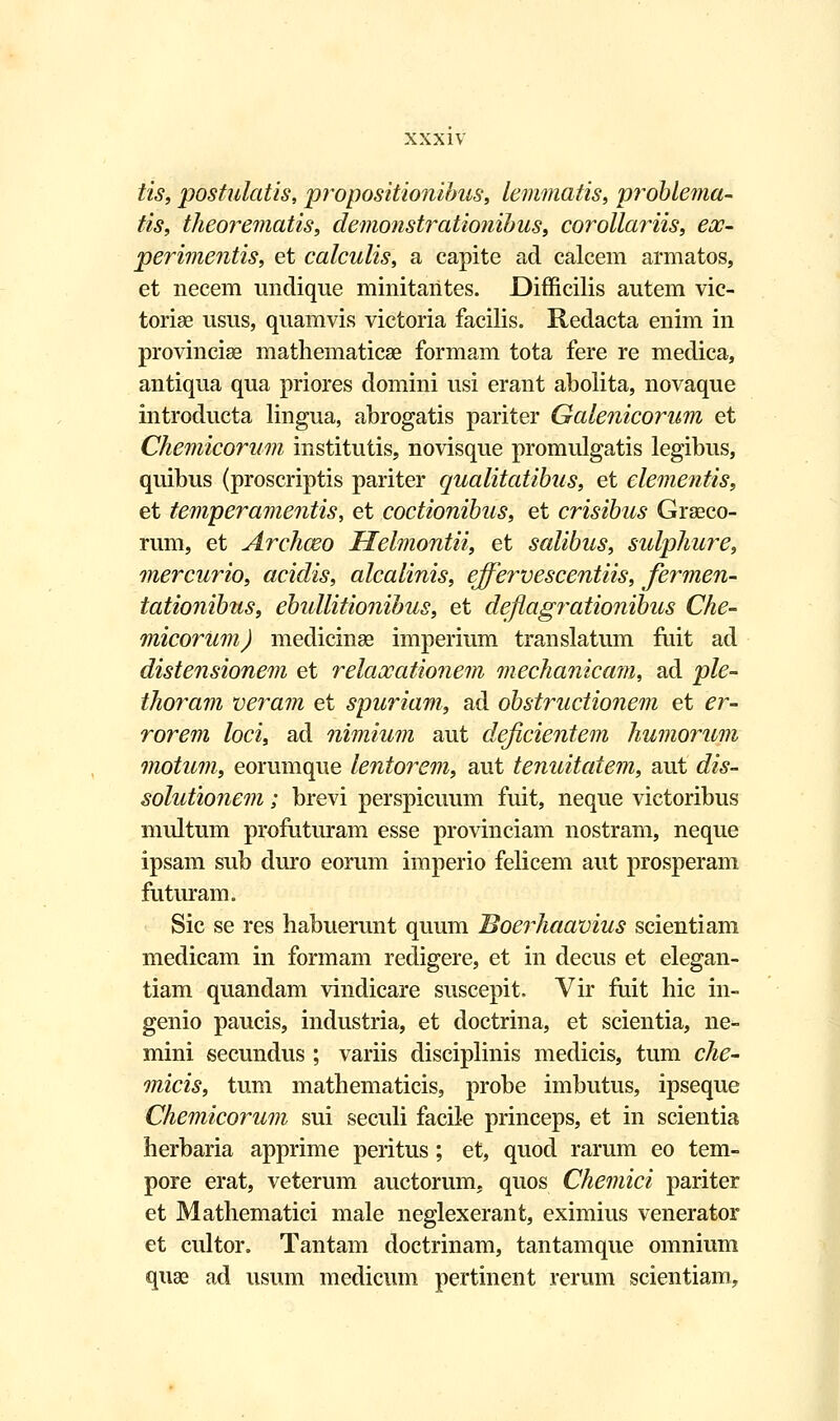 iis, postulatis, propositionibus, lemmatis, problema- tis, theo?~ematis, demonstrationibus, corollariis, eoo- perimentis, et calculis, a capite ad calcem armatos, et necem undique minitaiites. Difficilis autem vic- torige usus, quamvis victoria facilis. Redacta enim in provinciae mathematicse formam tota fere re medica, antiqua qua priores domini usi erant abolita, novaque introducta lingua, abrogatis pariter Galenicorum et Chemicorum institutis, novisque promulgatis legibus, quibus (proscriptis pariter qualitatibus, et elementis, et temperamentis, et coctionibus, et crisibus Graeco- rum, et Archceo Helmontii, et salibus, sidphu?~e, mercurio, acidis, alcalinis, effervescentiis, fermen- tationibus, ebidlitionibus, et deflag^^ationibus Che- micorum) medicinae imperium translatum fuit ad distensionem et relaocationem mechanicam, ad ple- thoram veram et spuriam, ad obstructionem et er- rorem loci, ad nimium aut deficientem humorum motum, eorumque lentorem, aut tenuitatem, aut dis- solutionem; brevi perspicuum fuit, neque victoribus multum profuturam esse provinciam nostram, neque ipsam sub duro eorum imperio felicem aut prosperam futuram. Sic se res habuerunt quum Boerhaavius scientiam medicam in formam redigere, et in decus et elegan- tiam quandam vindicare suscepit. Vir fuit hic in- genio paucis, industria, et doctrina, et scientia, ne^- mini secundus ; variis disciplinis medicis, tum che- micis, tum mathematicis, probe imbutus, ipseque Chemicorum sui seculi facile princeps, et in scientia herbaria apprime peritus; et, quod rarum eo tem- pore erat, veterum auctorum, quos Chemici pariter et Mathematici male neglexerant, eximius venerator et cultor. Tantam doctrinam, tantamque omnium quse ad usum medicum pertinent rerum scientiam,