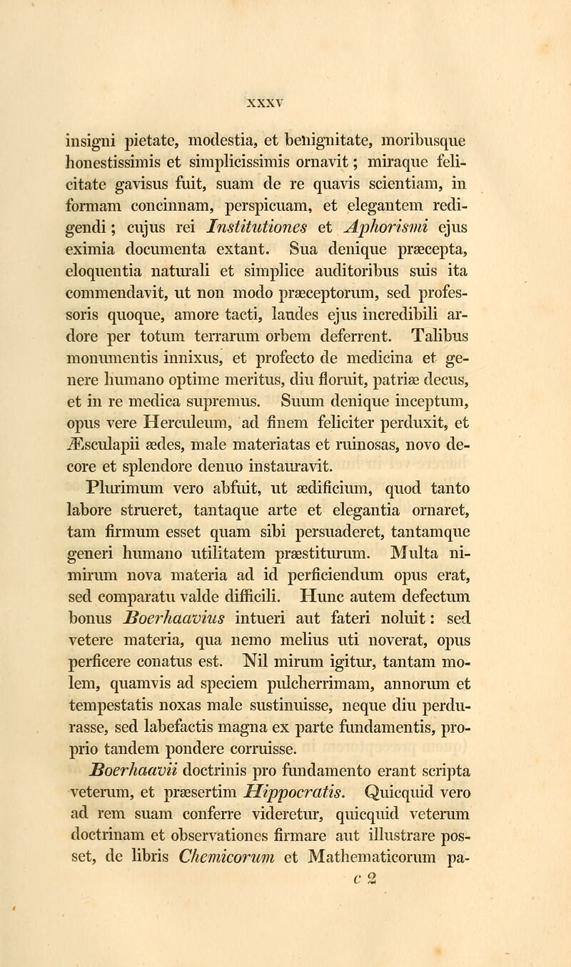 insigni pietate, modestia, et beliignitate, moribnsque honestissimis et simplicissimis ornavit; miraque feli- citate gavisus fuit, suam de re quavis scientiam, in formam concinnam, perspicuam, et elegantem redi- gendi; cujus rei Institutiones et Aphorismi ejus eximia documenta extant. Sua denique praecepta, eloquentia naturali et simplice auditoribus suis ita commendavit, ut non modo praeceptorum, sed profes- soris quoque, amore tacti, laudes ejus incredibili ar- dore per totum terrarum orbem deferrent. Talibus monumentis innixus, et profecto de medicina et ge- nere liumano optime meritus, diu floruit, patriae decus, et in re medica supremus. Suum denique inceptum, opus vere Herculeum, ad finem feliciter perduxit, et iEsculapii aedes, male materiatas et ruinosas, novo de- core et splendore denuo instauravit. Plurimum vero abfuit, ut aedificium, quod tanto labore strueret, tantaque arte et elegantia ornaret, tam firmum esset quam sibi persuaderet, tantamque generi humano utilitatem praestiturum. Multa ni- mirum nova materia ad id perficiendum opus erat, sed comparatu valde difficili. Hunc autem defectum bonus JSoerhaavius intueri aut fateri noluit: sed vetere materia, qua nemo melius uti noverat, opus perficere conatus est. Nil mirum igitur, tantam mo- lem, quamvis ad speciem pulcherrimam, annorum et tempestatis noxas male sustinuisse, neque diu perdu- rasse, sed labefactis magna ex parte fundamentis, pro- prio tandem pondere corruisse. JBoerhaavii doctrinis pro fundamento erant scripta veterum, et praesertim Hippocratis. Quicquid vero ad rem suam conferre videretur, quicquid veterum doctrinam et observationes firmare aut illustrare pos- set, de libris Chemicorum et Mathematicorum pa- c 2