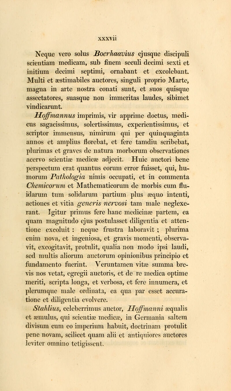 Neque vero solus JSoerhaavius ejusque discipuli scientiam medicam, sub linem seculi decimi sexti et initium decimi septimi, ornabant et excolebant. Multi et aestimabiles auctores, singuli proprio Marte, magna in arte nostra conati sunt, et suos quisque assectatores, suasque non immeritas laudes, sibimet vindicarunt. Hoffmannus imprimis, vir apprime doctus, medi- cus sagacissimus, solertissimus, experientissimus, et scriptor immensus, nimirum qui per quinquaginta annos et amplius florebat, et fere tamdiu scribebat, plurimas et graves de natura morborum observationes acervo scientise medicse adjecit. Huic auctori bene perspectum erat quantus eorum error fuisset, qui, hu- morum Pathologia nimis occupati, et in commenta Chemicorum et Mathematicorum de morbis cum flu- idarum tum solidarum partium plus sequo intenti, actiones et vitia generis nervosi tam male neglexe- rant. Jgitur primus fere hanc medicinse partem, ea quam magnitudo ejus postulasset diligentia et atten- tione excoluit : neque frustra laboravit ; plurima enim nova, et ingeniosa, et gravis momenti, observa- vit, excogitavit, protulit, qualia non modo ipsi laudi, sed multis aliorum auctorum opinionibus principio et fundamento fuerint. Veruntamen vitse summa bre- vis nos vetat, egregii auctoris, et de re medica optime meriti, scripta longa, et verbosa, et fere innumera, et plerumque male ordinata, ea qua par esset accura- tione et diiigentia evolvere. Stahlius, celeberrimus auctor, Hoffmanni sequalis et semulus, qui scientise medicse, in Germania saltem divisum cum eo imperium habuit, doctrinam protulit pene novam, scilicet quam alii et antiquiores auctores leviter omnino tetigissent.