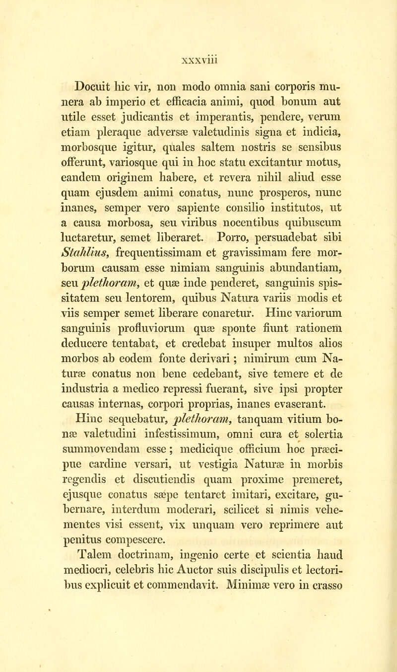 Docuit liic vir, non modo omnia sani corporis mu- nera ab imperio et efficacia animi, quod bonum aut utile esset judicantis et imperantis, pendere, verum etiam pleraque adversse valetudinis signa et indicia, morbosque igitur, quales saltem nostris se sensibus offerunt, variosque qui in hoc statu excitantur motus, eandem originem habere, et revera nihil aliud esse quam ejusdem animi conatus, nunc prosperos, nunc inanes, semper vero sapiente consilio institutos, ut a causa morbosa, seu viribus nocentibus quibuscum luctaretur, semet liberaret. Porro, persuadebat sibi Stahlius, frequentissimam et gravissimam fere mor- borum causam esse nimiam sanguinis abundantiam, seu plethoram, et quae inde penderet, sanguinis spis- sitatem seu lentorem, quibus Natura variis modis et viis semper semet liberare conaretur. Hinc variorum sanguinis profluviorum quse sponte fiunt rationem deducere tentabat, et credebat insuper multos alios morbos ab eodem fonte derivari; nimirum cum Na- turse conatus non bene cedebant, sive temere et de industria a medico repressi fuerant, sive ipsi propter causas internas, corpori proprias, inanes evaserant. Hinc sequebatur, plethoram, tanquam vitium bo- nse valetudini infestissimum, omni cura et solertia summovendam esse; mediciqne officium hoc praeci- pue cardine versari, ut vestigia Naturae in morbis regendis et discutiendis quam proxime premeret, ejusque conatus saepe tentaret imitari, excitare, gu- bernare, interdum moderari, scilicet si nimis vehe- mentes visi essent, vix unquam vero reprimere aut penitus compescere. Talem doctrinam, ingenio certe et scientia haud mediocri, celebris hic Auctor suis discipulis et lectori- bus explicuit et commendavit. Minimae vero in crasso
