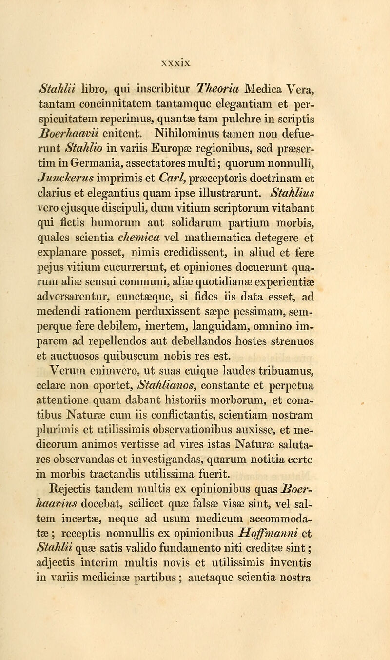 Stahlii libro, qui inscribitur Theoria Medica Vera, tantam concinnitatem tantamque elegantiam et per- spicuitatem reperimus, quantae tam pulchre in scriptis JSoerhaavii enitent. Nihilominus tamen non defue- runt Stahlio in variis Europse regionibus, sed praeser- tim in Germania, assectatores multi; quorum nonnulli, Juncherus imprimis et Carl, praeceptoris doctrinam et clarius et elegantius quam ipse illustrarunt. Stahlius vero ejusque discipuli, dum vitium scriptorum vitabant qui fictis humorum aut solidarum partium morbis, quales scientia chemica vel mathematica detegere et explanare posset, nimis credidissent, in aliud et fere pejus vitium cucurrerunt, et opiniones docuerunt qua- rum aliae sensui communi, aliae quotidianae experientiae adversarentur, cunctaeque, si fides iis data esset, ad medendi rationem perduxissent saepe pessimam, sem- perque fere debilem, inertem, languidam, omnino im- parem ad repellendos aut debellandos hostes strenuos et auctuosos quibuscum nobis res est. Verum enimvero, ut suas cuique laudes tribuamus, celare non oportet, Stahlianos, constante et perpetua attentione quam dabant historiis morbomm, et cona- tibus Naturae cum iis conflictantis, scientiam nostram plurimis et utilissimis observationibus auxisse, et me- dicorum animos vertisse ad vires istas Naturae saluta- res observandas et investigandas, quarum notitia certe in morbis tractandis utilissima fuerit. Rejectis tandem multis ex opinionibus quas JBoer- haavius docebat, scilicet quae falsse visae sint, vel sal- tem incertae, neque ad usum medicum accommoda- tse ; receptis nonnullis ex opinionibus Hoffmanni et Stahlii quae satis valido fundamento niti creditae sint; adjectis interim multis novis et utilissimis inventis in variis medicinae partibus; auctaque scientia nostra