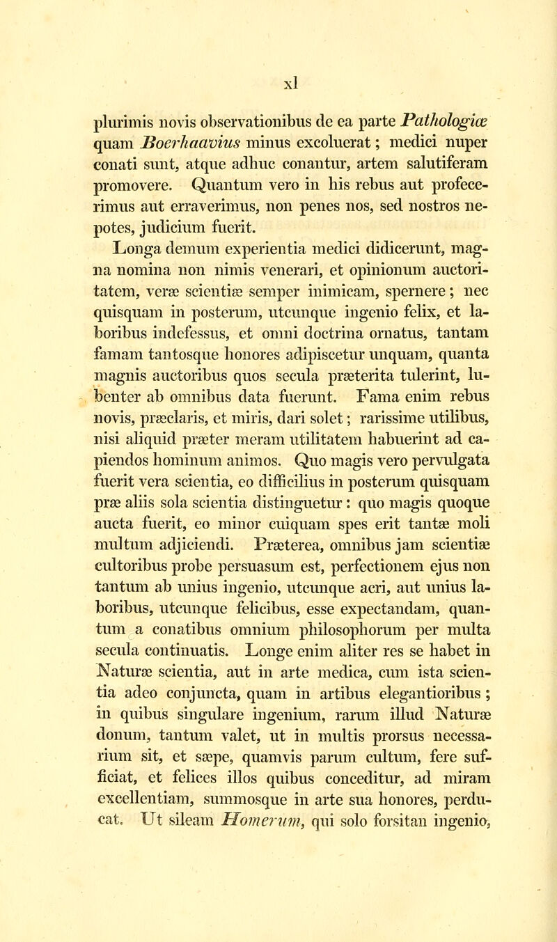 plurimis novis observationibus de ea parte Pathologice quam Boerhaavius minus excoluerat; medici nuper conati sunt, atque adhuc conantur, artem salutiferam promovere. Quantum vero in his rebus aut profece- rimus aut erraverimus, non penes nos, sed nostros ne- potes, judicium fuerit. Longa demum experientia medici didicerunt, mag- na nomina non nimis venerari, et opinionum auctori- tatem, verse scientise semper inimicam, spernere; nec quisquam in posterum, utcunque ingenio felix, et la- boribus indefessus, et omni doctrina ornatus, tantam famam tantosque honores adipiscetur unquam, quanta magnis auctoribus quos secula praeterita tulerint, lu- benter ab omnibus data fuerunt. Fama enim rebus novis, prseclaris, et miris, dari solet; rarissime utilibus, nisi aliquid prseter meram utilitatem habuerint ad ca- piendos hominum animos. Quo magis vero pervulgata fuerit vera scientia, eo difficilius in posterum quisquam prse aliis sola scientia distinguetur: quo magis quoque aucta fuerit, eo minor cuiquam spes erit tantse moli multum adjiciendi. Preeterea, omnibus jam scientise cultoribus probe persuasum est, perfectionem ejus non tantum ab unius ingenio, utcunque acri, aut unius la- boribus, utcunque felicibus, esse expectandam, quan- tum a conatibus omnium philosophorum per multa secula continuatis. Longe enim aliter res se habet in Naturse scientia, aut in arte medica, cum ista scien- tia adeo conjuncta, quam in artibus elegantioribus ; in quibus singulare ingenium, rarum illud Naturae donum, tantum valet, ut in multis prorsus necessa- rium sit, et ssepe, quamvis parum cultum, fere suf- ficiat, et felices illos quibus conceditur, ad miram excellentiam, summosque in arte sua honores, perdu- cat. Ut sileam Homerum, qui solo fbrsitan ingenio,