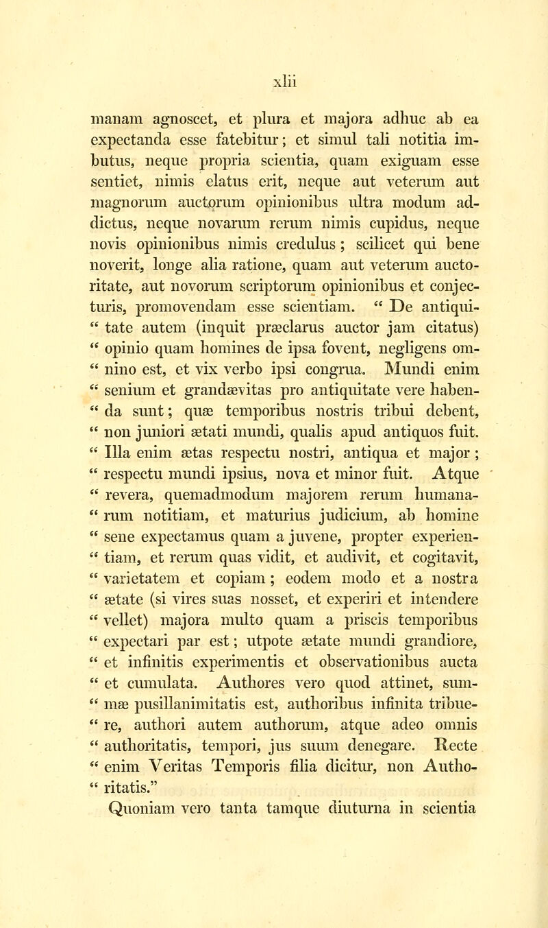 manam agnoscet, et plura et majora adhuc ab ea expectanda esse fatebitur; et simul tali notitia im- butus, neque propria scientia, quam exiguam esse sentiet, nimis elatus erit, neque aut veterum aut magnorum auctorum opinionibus ultra modum ad- dictus, neque novarum rerum nimis cupidus, neque novis opinionibus nimis credulus ; scilicet qui bene noverit, longe alia ratione, quam aut veterum aucto- ritate, aut novorum scriptorum opinionibus et conjec- turis, promovendam esse scientiam.  De antiqui-  tate autem (inquit prseclarus auctor jam citatus)  opinio quam homines de ipsa fovent, negligens om-  nino est, et vix verbo ipsi congrua. Mundi enim  senium et grandsevitas pro antiquitate vere haben-  da sunt; quse temporibus nostris tribui debent,  non juniori aetati mundi, qualis apud antiquos fuit.  Illa enim aetas respectu nostri, antiqua et major ;  respectu mundi ipsius, nova et minor fuit. Atque  revera, quemadmodum majorem rerum humana-  rum notitiam, et maturius judicium, ab homine  sene expectamus quam a juvene, propter experien-  tiam, et rerum quas vidit, et audivit, et cogitavit,  varietatem et copiam; eodem modo et a nostra  setate (si vires suas nosset, et experiri et intenclere  vellet) majora multo quam a priscis temporibus  expectari par est; utpote setate mundi grandiore,  et infinitis experimentis et observationibus aucta  et cumulata. Authores vero quod attinet, sum-  mae pusillanimitatis est, authoribus infinita tribue-  re, authori autem authorum, atque adeo omnis  authoritatis, tempori, jus suum denegare. Kecte  enim Veritas Temporis filia dicitur, non Autho-  ritatis. Quoniam vero tanta tamque diuturna in scientia