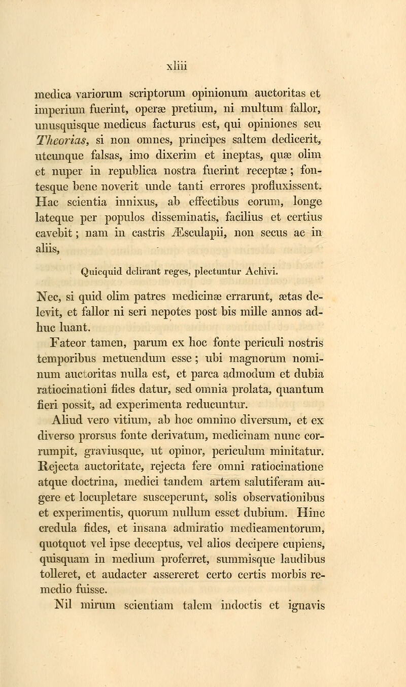 medica variorum scriptomm opinionum auctoritas et imperium fuerint, operae pretium, ni multum fallor, unusquisque medicus facturus est, qui opiniones seu Theorias, si non omnes, principes saltem dedicerit, utcunque falsas, imo dixerim et ineptas, quae olim et nuper in republica nostra fuerint receptae; fon- tesque bene noverit unde tanti errores profluxissent. Hac scientia innixus, ab effectibus eorum, longe lateque per populos disseminatis, facilius et certius cavebit; nam in castris iEsculapii, non secus ac in aliis, Quicquid dclirant reges, plectuntur Achivi. Nec, si quid olim patres medicinse errarunt, aetas de- levit, et fallor ni seri nepotes post bis mille annos ad- huc luant. Fateor tamen, parum ex hoc fonte periculi nostris temporibus metuendum esse; ubi magnorum nomi- num auctoritas nulla est, et parca admodum et dubia ratiocinationi fides datur, sed omnia prolata, quantum fieri possit, ad experimenta reducuntur. Aliud vero vitium, ab hoc omnino diversum, et ex diverso prorsus fonte derivatum, medicinam nunc cor- rumpit, graviusque, ut opinor, periculum minitatur. Rejecta auctoritate, rejecta fere omni ratiocinatione atque doctrina, medici tandem artem salutiferam au- gere et locupletare susceperunt, solis observationibus et experimentis, quorum nullum esset dubium. Hinc credula fides, et insana admiratio medieamentorum, quotquot vel ipse deceptus, vel alios decipere cupiens, quisquam in medium proferret, summisque laudibus tolleret, et audacter assereret certo certis morbis re- medio fuisse. Nil mirum scientiam talem indoctis et ignavis
