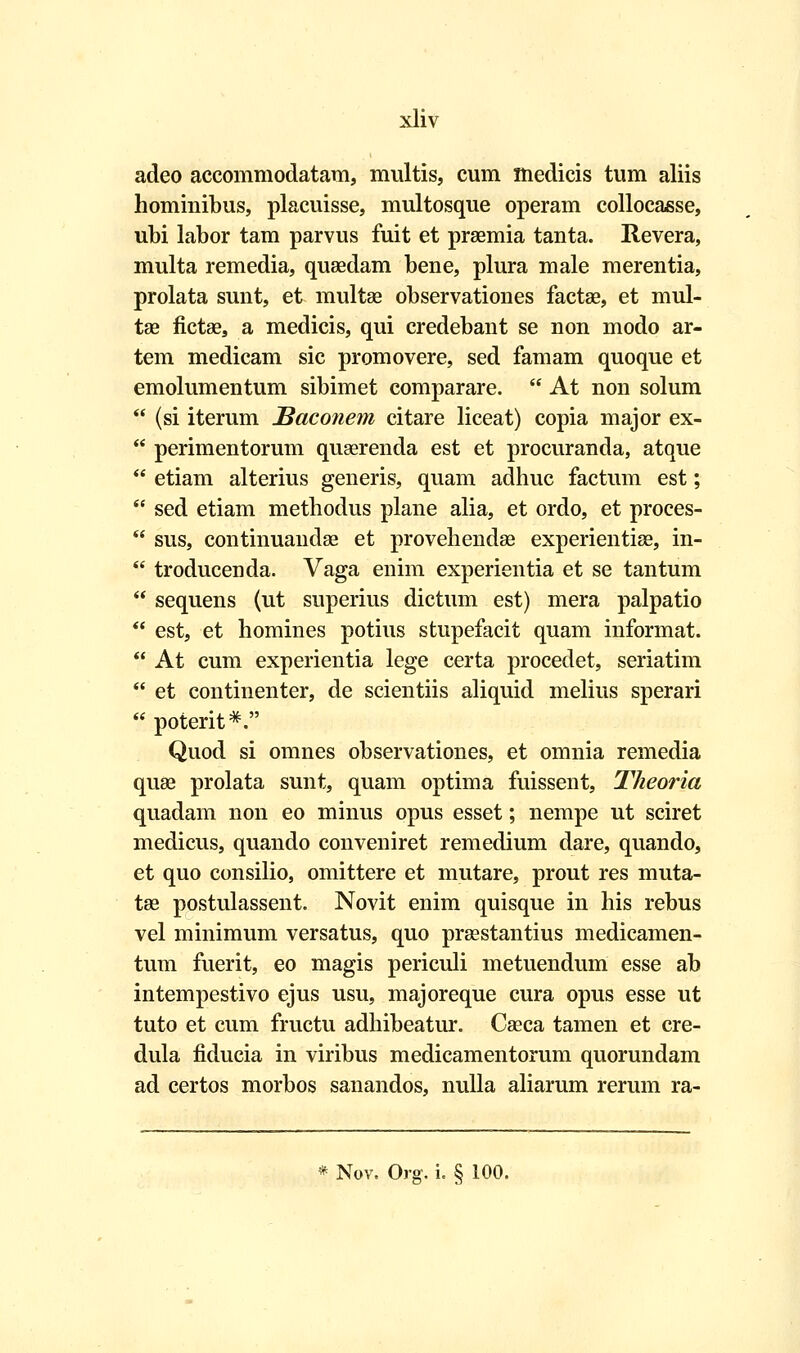 adeo accommodatam, multis, cum medicis tum aliis hominibus, placuisse, multosque operam collocasse, ubi labor tam parvus fuit et praemia tanta. Revera, multa remedia, quaedam bene, plura male merentia, prolata sunt, et multae observationes factae, et mul- tae fictae, a medicis, qui credebant se non modo ar- tem medicam sic promovere, sed famam quoque et emolumentum sibimet comparare.  At non solum  (si iterum Baconem citare liceat) copia major ex-  perimentorum quserenda est et procuranda, atque  etiam alterius generis, quam adhuc factum est;  sed etiam methodus plane alia, et ordo, et proces-  sus, continuandae et provehendae experientise, in-  troducenda. Vaga enim experientia et se tantum  sequens (ut superius dictum est) mera palpatio  est, et homines potius stupefacit quam informat.  At cum experientia lege certa procedet, seriatim  et continenter, de scientiis aliquid melius sperari  poterit*. Quod si omnes observationes, et omnia remedia quse prolata sunt, quam optima fuissent, Theoria quadam non eo minus opus esset; nempe ut sciret medicus, quando conveniret remedium dare, quando, et quo consilio, omittere et mutare, prout res muta- tae postulassent. Novit enim quisque in his rebus vel minimum versatus, quo praestantius medicamen- tum fuerit, eo magis periculi metuendum esse ab intempestivo ejus usu, majoreque cura opus esse ut tuto et cum fructu adhibeatur. Caeca tamen et cre- dula fiducia in viribus medicamentorum quorundam ad certos morbos sanandos, nulla aliarum rerum ra- Nov. Org. i. § 100.