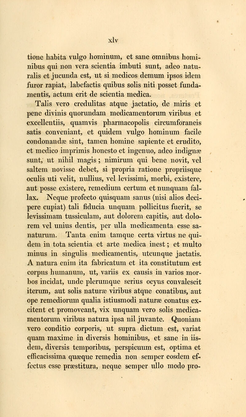 tione habita vulgo hominum, et sane omnibus homi- nibus qui non vera scientia imbuti sunt, adeo natu- ralis et jucunda est, ut si medicos demum ipsos idem furor rapiat, labefactis quibus solis niti posset funda- mentis, actum erit de scientia medica. Talis vero credulitas atque jactatio, de miris et pene divinis quorundam medicamentorum viribus et excellentiis, quamvis pharmacopolis circumforaneis satis conveniant, et quidem vulgo hominum facile condonandae sint, tamen homine sapiente et erudito, et medico imprimis lronesto et ingenuo, adeo indignae sunt, ut nihil magis; nimirum qui bene novit, vel saltem novisse debet, si propria ratione propriisque oculis uti velit, nullius, vel levissimi, morbi, existere, aut posse existere, remedium certum et nunquam fal- lax. Neque profecto quisquam sanus (nisi alios deci- pere cupiat) tali fiducia unquam pollicitus fuerit, se levissimam tussiculam, aut dolorem capitis, aut dolo- rem vel unius dentis, per ulla medicamenta esse sa- naturum. Tanta enim tamque certa virtus ne qui- dem in tota scientia et arte medica inest; et multo minus in singulis medicarnentis, utcunque jactatis. A natura enim ita fabricatum et ita constitutum est corpus humanum, ut, variis ex causis in varios mor- bos incidat, unde plerumque serius ocyus convalescit iterum, aut solis naturae viribus atque conatibus, aut ope remediorum qualia istiusmodi naturae conatus ex- citent et promoveant, vix unquam vero solis medica- mentorum viribus natura ipsa nil juvante. Quoniam vero conditio corporis, ut supra dictum est, variat quam maxime in diversis hominibus, et sane in iis- dem, diversis temporibus, perspicuum est, optima et efficacissima quaeque remedia non semper eosdem ef- fectus esse prsestitura, neque semper ullo modo pro-