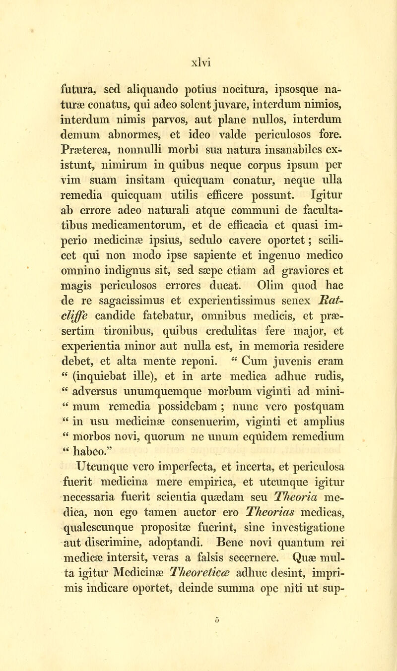 futura, sed aliquando potius nocitura, ipsosque na- turae conatus, qui adeo solent juvare, interdum nimios, interdum nimis parvos, aut plane nullos, interdum demum abnormes, et ideo valde periculosos fore. Praeterea, nonnulli morbi sua natura insanabiles ex- istunt, nimirum in quibus neque corpus ipsum per vim suam insitam quicquam conatur, neque ulla remedia quicquam utilis efficere possunt. Igitur ab errore adeo naturali atque communi de faculta- tibus medicamentorum, et de efficacia et quasi im- perio medicinae ipsius, sedulo cavere oportet; scili- cet qui non modo ipse sapiente et ingenuo medico omnino indignus sit, sed saepe etiam ad graviores et magis periculosos errores ducat. Olim quod hac de re sagacissimus et experientissimus senex Mat- cliffe candide fatebatur, omnibus medicis, et prae- sertim tironibus, quibus credulitas fere major, et experientia minor aut nulla est, in memoria residere debet, et alta mente reponi.  Cum juvenis eram  (inquiebat ille), et in arte medica adliuc rudis,  adversus unumquemque morbum viginti ad mini-  mum remedia possidebam ; nunc vero postquam  in usu medicinae consenuerim, viginti et amplius  morbos novi, quorum ne unum eqUidem remedium  habeo. Utcunque vero imperfecta, et incerta, et periculosa fuerit medicina mere empirica, et utcunque igitur necessaria fuerit scientia quaedam seu Theoria me- dica, non ego tamen auctor ero Theorias medicas, qualescunque propositae fuerint, sine investigatione aut discrimine, adoptandi. Bene novi quantum rei medicae intersit, veras a falsis secernere. Quae mul- ta igitur Medicinae Theoreticce adhuc desint, impri- mis indicare oportet, deinde summa ope niti ut sup-