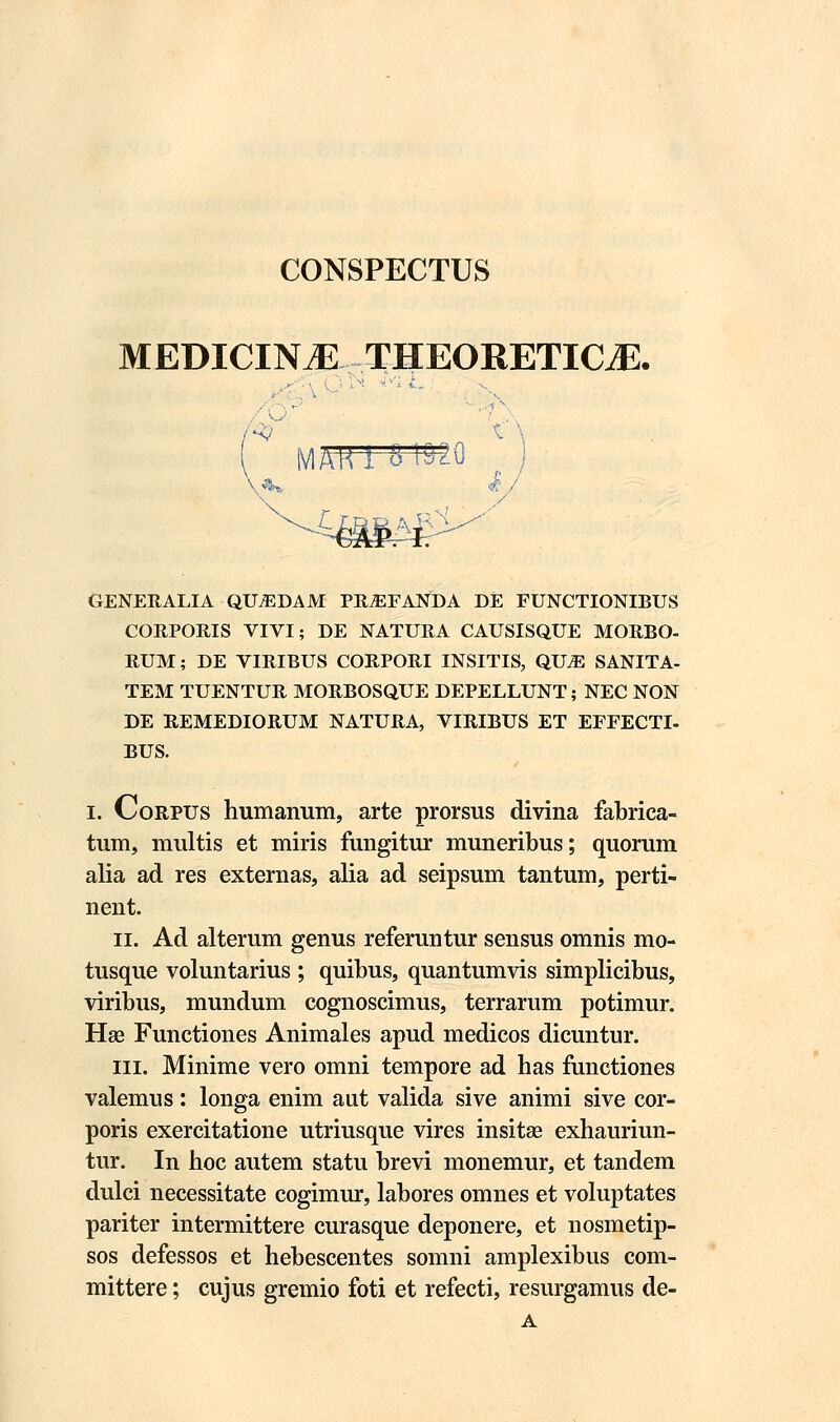 CONSPECTUS MEDICIN^ THEORETKLE. ■ MAKl 4 1520 / t^BRA^i GENERALIA QUiEDAM PRyEFANDA DE FUNCTIONIBUS CORPORIS VIVI; DE NATURA CAUSISQUE MORBO- RUM; DE VIRIBUS CORPORI INSITIS, QXJJE SANITA- TEM TUENTUR MORBOSQUE DEPELLUNT; NEC NON DE REMEDIORUM NATURA, VIRIBUS ET EFFECTI- BUS. i. Corpus humanum, arte prorsus divina fabrica- tum, multis et miris fungitur muneribus; quorum alia ad res externas, alia ad seipsum tantum, perti- nent. ii. Ad alterum genus referuntur sensus omnis mo- tusque voluntarius ; quibus, quantumvis simplicibus, viribus, mundum cognoscimus, terrarum potimur. Hse Functiones Animales apud medicos dicuntur. iii. Minime vero omni tempore ad has functiones valemus : longa enim aut valida sive animi sive cor- poris exercitatione utriusque vires insitae exhauriun- tur. In hoc autem statu brevi monemur, et tandem dulci necessitate cogimur, labores omnes et voluptates pariter intermittere curasque deponere, et nosmetip- sos defessos et hebescentes somni amplexibus com- mittere; cujus gremio foti et refecti, resurgamus de- A
