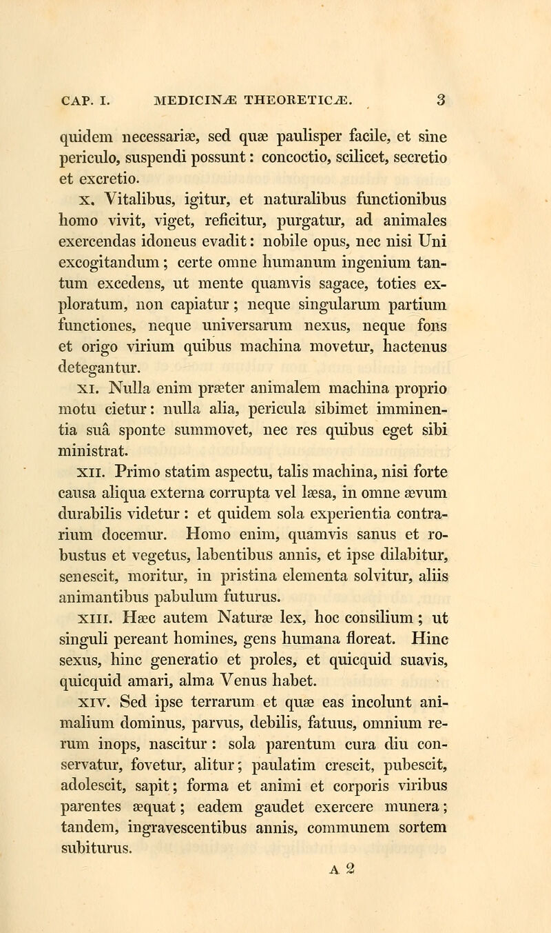 quidem necessariae, sed quae paulisper facile, et sine periculo, suspendi possunt: concoctio, scilicet, secretio et excretio. x. Vitalibus, igitur, et naturalibus functionibus homo vivit, viget, reficitur, purgatur, ad animales exercendas idoneus evadit: nobile opus, nec nisi Uni excogitandum; certe omne humanum ingenium tan- tum excedens, ut mente quamvis sagace, toties ex- ploratum, non capiatur; neque singularum partium functiones, neque universarum nexus, neque fons et origo virium quibus machina movetur, hactenus detegantur. xi. Nulla enim prseter animalem machina proprio motu cietur: nulla alia, pericula sibimet imminen- tia sua, sponte summovet, nec res quibus eget sibi ministrat. xn. Primo statim aspectu, talis machina, nisi forte causa aliqua externa corrupta vel laesa, in omne sevum durabilis videtur : et quidem sola experientia contra- rium docemur. Homo enim, quamvis sanus et ro- bustus et vegetus, labentibus annis, et ipse dilabitur, senescit, moritur, in pristina elementa solvitur, aliis animantibus pabulum futurus. xiii. Hsec autem Naturse lex, hoc consilium; ut singuli pereant homines, gens humana floreat. Hinc sexus, hinc generatio et proles, et quicquid suavis, quicquid amari, alma Venus habet. xiv. Sed ipse terrarum et quse eas incolunt ani- malium dominus, parvus, debilis, fatuus, omnium re- rum inops, nascitur : sola parentum cura diu con- servatur, fovetur, alitur; paulatim crescit, pubescit, adolescit, sapit; forma et animi et corporis viribus parentes sequat; eadem gaudet exercere munera; tandem, ingravescentibus annis, communem sortem subiturus. A 2