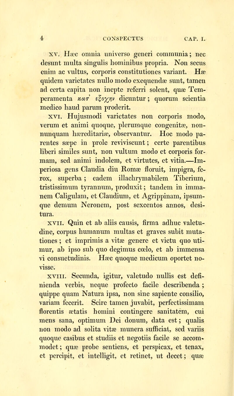 xv. Hsec omnia universo generi communia; nec desunt multa singulis hominibus propria. Non secus enim ac vultus, corporis constitutiones variant. Hse quidem varietates nullo modo exequendae sunt, tamen ad certa capita non inepte referri solent, quae Tem- peramenta zetr e%offlv dicuntur; quorum scientia medico haud parum proderit. xvi. Hujusmodi varietates non corporis modo, verum et animi quoque, plerumque congenitse, non- nunquam hsereditariae, observantur. Hoc modo pa- rentes saepe in prole reviviscunt; certe parentibus liberi similes sunt, non vultum modo et corporis for- mam, sed animi indolem, et virtutes, et vitia.—Im- periosa gens Claudia diu Romse floruit, impigra, fe- rox, superba ; eadem illachrymabilem Tiberium, tristissimum tyrannum, produxit; tandem in imma- nem Caligulam, et CJaudium, et Agrippinam, ipsum- que demum Neronem, post sexcentos annos, desi- tura. xvii. Quin et ab aliis causis, flrma adhuc valetu- dine, corpus humanum multas et graves subit muta- tiones ; et imprimis a vitae genere et victu quo uti- mur, ab ipso sub quo degimus coelo, et ab immensa vi consuetudinis. Haec quoque medicum oportet no- visse. xviii. Secunda, igitur, valetudo nullis est defi- nienda verbis, neque profecto facile describenda ; quippe quam Natura ipsa, non sine sapiente consilio, variam fecerit. Scire tamen juvabit, perfectissimam florentis setatis homini contingere sanitatem, cui mens sana, optimum Dei donum, data est; qualis non modo ad solita vitse munera sufficiat, sed variis quoque casibus et studiis et negotiis facile se accom» modet; quee probe sentiens, et perspicax, et tenax, et percipit, et intelligit, et retinet, ut decet; quae