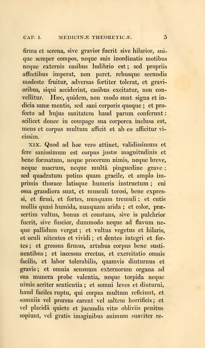firma et serena, sive gravior fuerit sive hilarior, sui- que semper compos, neque suis inordinatis motibus neque externis casibus ludibrio est; sed propriis affectibus imperat, non paret, rebusque secundis modeste fruitur, adversas fortiter tolerat, et gravi- oribus, siqui acciderint, casibus excitatur, non con- vellitur. Haec, quidem, non modo sunt signa et in- dicia sanse mentis, sed sani corporis quoque ; et pro- fecto ad bujus sanitatem haud parum conferunt: scilicet donec in compage sua corporea inclusa est, mens et corpus multum afficit et ab eo afficitur vi- cissim. xix. Quod ad hoc vero attinet, validissimum et fere sanissimum est corpus justse magnitudinis et bene formatum, neque procerum nimis, neque breve, neque macrum, neque multa pinguedine grave ; sed quadratum potius quam gracile, et amplo im- primis thorace latisque humeris instructum ; cui ossa grandiora sunt, et musculi torosi, bene expres- si, et firmi, et fortes, nunquam tremuli; et cutis moilis quasi humida, nunquam arida ; et color, prae- sertim vultus, bonus et constans, sive is pulchrior fuerit, sive fuscior, dummodo neque ad flavum ne- que pallidum vergat; et vultus vegetus et hilaris, et oculi nitentes et vividi; et dentes integri et for- tes; et gressus firmus, artubus corpus bene susti- nentibus; et incessus erectus, et exercitatio omnis facilis, et labor tolerabilis, quamvis diuturnus et gravis; et omnia sensuum externorum organa ad sua munera probe valentia, neque torpida neque nimis acriter sentientia; et somni leves et diuturni, haud faciles ruptu, qui corpus multum reficiunt, et somniis vel prorsus carent vel saltem horrificis; et vel placida quiete et jucundis vitae obliviis penitus sopiunt, vel gratis imaginibus animum suaviter re-
