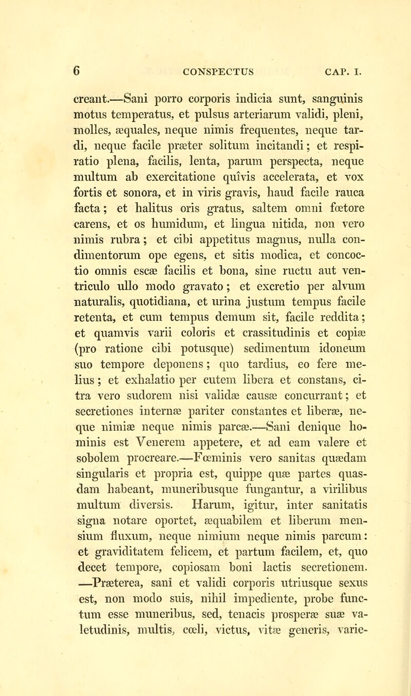 creant.—Sani porro corporis indicia sunt, sanguinis motus temperatus, et pulsus arteriarum validi, pleni, molles, aequales, neque nimis frequentes, neque tar- di, neque facile praeter solitum incitandi; et respi- ratio plena, facilis, lenta, parum perspecta, neque multum ab exercitatione quivis accelerata, et vox fortis et sonora, et in viris gravis, liaud facile rauca facta; et lialitus oris gratus, saltem omni foetore carens, et os humidum, et lingua nitida, non vero nimis rubra; et cibi appetitus magnus, nulla con- dimentorum ope egens, et sitis modica, et concoc- tio omnis escae facilis et bona, sine ructu aut ven- triculo ullo modo gravato; et excretio per alvum naturalis, quotidiana, et urina justum tempus facile retenta, et cum tempus demum sit, facile reddita; et quamvis varii coloris et crassitudinis et copise (pro ratione cibi potusque) sedimentum idoneum suo tempore deponens; quo tardius, eo fere me- lius; et exhalatio per cutem libera et constans, ci- tra vero sudorem nisi validae causae concurrant; et secretiones internse pariter constantes et liberae, ne- que nimiae neque nimis parcae.—Sani denique ho- minis est Venerem appetere, et ad eam valere et sobolem procreare.—Foeminis vero sanitas quaedam singularis et propria est, quippe quae partes quas- dam habeant, muneribusque fungantur, a virilibus multum diversis. Harum, igitur, inter sanitatis signa notare oportet, sequabilem et liberum men- sium fluxum, neque nimium neque nimis parcum: et graviditatem felicem, et partum facilem, et, quo decet tempore, copiosam boni lactis secretionem. —Prseterea, sani et validi corporis utriusque sexus est, non modo suis, nihil impediente, probe func- tum esse muneribus, sed, tenacis prosperae suae va- letudinis, multis, coeli, victus, vitse generis, varie-