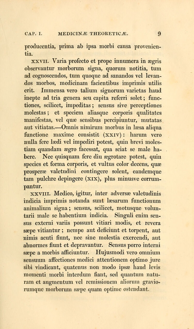 producentia, prima ab ipsa morbi causa provenien- tia. xxvn. Varia profecto et prope innumera in aegris observantur morborum signa, quorum notitia, tum ad cognoscendos, tum quoque ad sanandos vel levan- dos morbos, medicinam facientibus imprimis utilis erit. Immensa vero talium signorum varietas haud inepte ad tria genera seu capita referri solet; func- tiones, scilicet, impeditas; sensus sive perceptiones molestas; et speciem aliasque corporis qualitates manifestas, vel quse sensibus percipiuntur, mutatas aut vitiatas.—Omnis nimirum morbus in laesa aliqua functione maxime consistit (xxiv): liarum vero nulla fere laedi vel impediri potest, quin brevi moles- tiam quandam asgro facessat, qua sciat se male ha- bere. Nec quisquam fere diu aegrotare potest, quin species et forma corporis, et vultus color decens, quae prosperae valetudini contingere solent, eandemque tam pulchre depingere (xix), plus minusve corrum- pantur. xxvin. Medico, igitur, inter adversae valetudinis indicia imprimis notanda sunt laesarum functionum animalium signa; sensus, scilicet, motusque volun- tarii male se habentium indicia. Singuli enim sen- sus externi variis possunt vitiari modis, et revera saepe vitiantur ; nempe aut deficiunt et torpent, aut nimis acuti fiunt, nec sine molestia exercendi, aut abnormes fiunt et depravantur. Sensus porro interni saepe a morbis afficiuntur. Hujusmodi vero omnium sensuum afiectiones medici attentionem optimo jure sibi vindicant, quatenus non modo ipsae haud levis momenti morbi interdum fiant, sed quantum natu- ram et augmentum vel remissionem aliorum gravio- rumque morborum saepe quam optime ostendant.