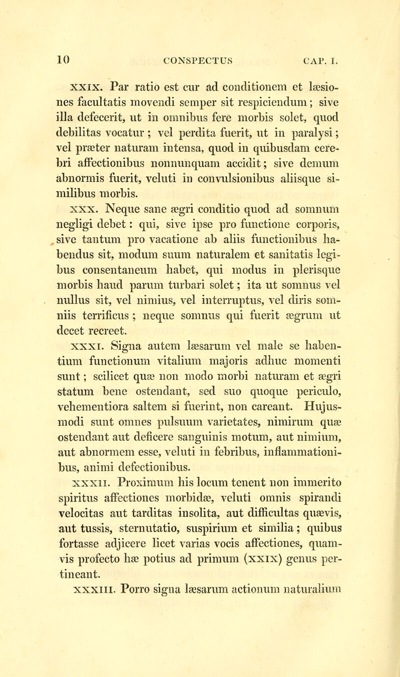 xxix. Par ratio est cur ad conditioiiem et laesio- nes facultatis movendi semper sit respiciendum; sive illa defecerit, ut in omnibus fere morbis solet, quod debilitas vocatur ; vel perdita fuerit, ut in paralysi; vel praeter naturam intensa, quod in quibusdam cere- bri affectionibus nonnunquam accidit; sive demum abnormis fuerit, veluti in convulsionibus aliisque si- milibus morbis. xxx. Neque sane aegri conditio quod ad somnum negligi debet: qui, sive ipse pro functione corporis, sive tantum pro vacatione ab aliis functionibus lia- bendus sit, modum suum naturalem et sanitatis legi- bus consentaneum habet, qui modus in plerisque morbis haud parum turbari solet; ita ut somnus vel nullus sit, vel nimius, vel interruptus, vel diris soni- niis terrificus ; neque somnus qui fuerit aegrum ut decet recreet. xxxi. Signa autem laesarum vel male se liaben- tium functionum vitalium majoris adhuc momenti sunt; scilicet quse non modo morbi naturam et aegri statum bene ostendant, sed suo quoque periculo, veliementiora saltem si fuerint, non careant. Hujus- modi sunt omnes pulsuum varietates, nimirum quae ostendant aut deficere sanguinis motum, aut nimium, aut abnormem esse, veluti in febribus, inflammationi- bus, animi defectionibus. xxxn. Proximum liis locum tenent non immerito spiritus affectiones morbidae, veluti omnis spirandi velocitas aut tarditas insolita, aut difficultas quaevis, aut tussis, sternutatio, suspirium et similia; quibus fortasse adjicere licet varias vocis affectiones, quam- vis profecto hae potius ad primum (xxix) genus per- tineant. xxxni. Porro signa laesarum actionum naturalium