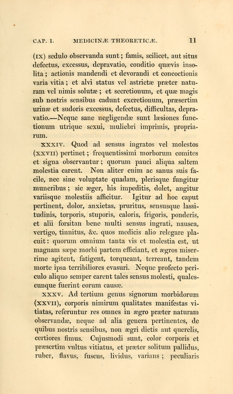 (ix) sedulo observanda sunt; famis, scilicet, aut situs defectus, excessus, depravatio, conditio quaevis inso- lita; actionis mandendi et devorandi et concoctionis varia vitia; et alvi status vel astrictae praeter natu- ram vel nimis solutae; et secretionum, et quse magis sub nostris sensibus cadunt excretionum, praesertim urinae et sudoris excessus, defectus, difficultas, depra- vatio.—Neque sane negligendae sunt laesiones func- tionum utrique sexui, muliebri imprimis, propria- rum. xxxiv. Quod ad sensus ingratos vel molestos (xxvn) pertinet; frequentissimi morborum comites et signa observantur; quorum pauci aliqua saltem molestia carent. Non aliter enim ac sanus suis fa- cile, nec sine voluptate quadam, plerisque fungitur muneribus ; sic aeger, his impeditis, dolet, angitur variisque molestiis afficitur. Igitur ad hoc caput pertinent, dolor, anxietas, pruritus, sensusque lassi- tudinis, torporis, stuporis, caloris, frigoris, ponderis, et alii forsitan bene multi sensus ingrati, nausea, vertigo, tinnitus, &c. quos medicis alio relegare pla- cuit: quorum omnium tanta vis et molestia est, ut magnam ssepe morbi partem efficiant, et gegros miser- rime agitent, fatigent, torqueant, terreant, tandem morte ipsa terribiliores evasuri. Neque profecto peri- culo aliquo semper carent tales sensus molesti, quales- cunque fuerint eorum causae. xxxv. Ad tertium genus signorum morbidorum (xxvn), corporis nimirum qualitates manifestas vi- tiatas, referuntur res omnes in segro praeter naturam observandae, neque ad alia genera pertinentes, de quibus nostris sensibus, non aegri dictis aut querelis, certiores fimus. Cujusmodi sunt, color corporis et praesertim vultus vitiatus, et prseter solitum pallidus, ruber, flavus, fuscus, lividus, varians ; peculiaris