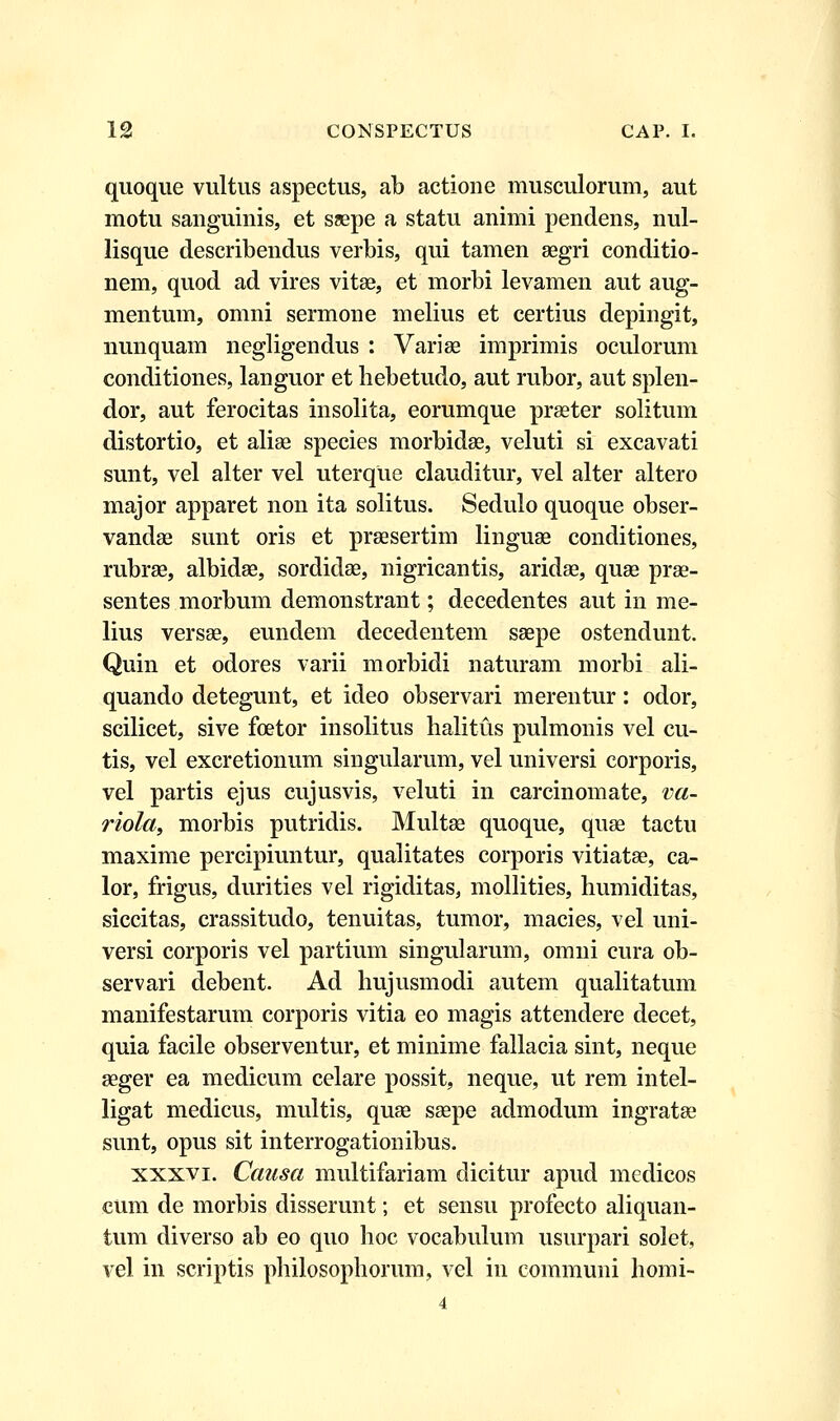 quoque vultus aspectus, ab actione musculorum, aut motu sanguinis, et ssepe a statu animi pendens, nul- lisque describendus verbis, qui tamen aegri conditio- nem, quod ad vires vitae, et morbi levamen aut aug- mentum, omni sermone melius et certius depingit, nunquam negligendus : Variae imprimis oculorum conditiones, languor et hebetudo, aut rubor, aut splen- dor, aut ferocitas insolita, eorumque praeter solitum distortio, et alise species morbidae, veluti si excavati sunt, vel alter vel uterque clauditur, vel alter altero major apparet non ita solitus. Sedulo quoque obser- vandae sunt oris et praesertim linguae conditiones, rubrae, albidae, sordidae, nigricantis, aridae, quae prae- sentes morbum demonstrant; decedentes aut in me- lius versae, eundem decedentem saepe ostendunt. Quin et odores varii morbidi naturam morbi ali- quando detegunt, et ideo observari merentur: odor, scilicet, sive fcetor insolitus halitus pulmonis vel cu- tis, vel excretionum singularum, vel universi corporis, vel partis ejus cujusvis, veluti in carcinomate, va- riola, morbis putridis. Multae quoque, quaa tactu maxime percipiuntur, qualitates corporis vitiatae, ca- lor, frigus, durities vel rigiditas, mollities, humiditas, siccitas, crassitudo, tenuitas, tumor, macies, vel uni- versi corporis vel partium singularum, omni cura ob- servari debent. Ad hujusmodi autem qualitatum manifestarum corporis vitia eo magis attendere decet, quia facile observentur, et minime fallacia sint, neque aeger ea medicum celare possit, neque, ut rem intel- ligat medicus, multis, quae saepe admodum ingratae sunt, opus sit interrogationibus. xxxvi. Causa multifariam dicitur apud medicos cum de morbis disserunt; et sensu profecto aliquan- tum diverso ab eo quo hoc vocabulum usurpari solet, vel in scriptis philosophorum, vel in communi homi-
