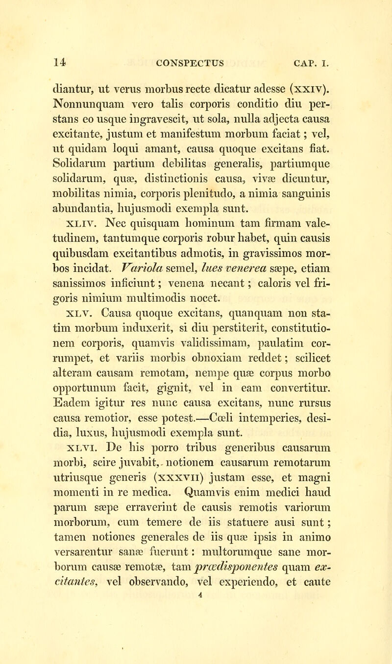 diantur, ut verus morbus recte dicatur adesse (xxiv). Nonnunquam vero talis corporis conditio diu per- stans eo usque ingravescit, ut sola, nulla adjecta causa excitante, justum et manifestum morbum faciat; vel, ut quidam loqui amant, causa quoque excitans fiat. Solidarum partium debilitas generalis, partiumque solidarum, quse, distinctionis causa, vivae dicuntur, mobilitas nimia, corporis plenitudo, a nimia sanguinis abundantia, hujusmodi exempla sunt. xliv. Nec quisquam hominum tam firmam vale- tudinem, tantumque corporis robur habet, quin causis quibusdam excitantibus admotis, in gravissimos mor- bos incidat. Variola semel, lnes venerea ssepe, etiam sanissimos inficiunt; venena necant; caloris vel fri- goris nimium multimodis nocet. xlv. Causa quoque excitans, quanquam non sta- tim morbum induxerit, si diu perstiterit, constitutio- nem corporis, quamvis validissimam, paulatim cor- rumpet, et variis morbis obnoxiam reddet; scilicet alteram causam remotam, nempe quae corpus morbo opportunum facit, gignit, vel in eam convertitur. Badem igitur res nunc causa excitans, nunc rursus causa remotior, esse potest.—Cceli intemperies, desi- dia, luxus, hujusmodi exempla sunt. xlvi. De his porro tribus generibus causarum morbi, scire juvabit,-notionem causarum remotarum utriusque generis (xxxvn) justam esse, et magni momenti in re medica. Quamvis enim medici haud parum ssepe erraverint de causis remotis variorum morborum, cum temere de iis statuere ausi sunt; tamen notiones generales de iis quse ipsis in animo versarentur sanse fuerunt: multorumque sane mor- borum causse remotse, tam prcedisponentes quam ex- citantes, vel observando, vel experiendo, et caute 4