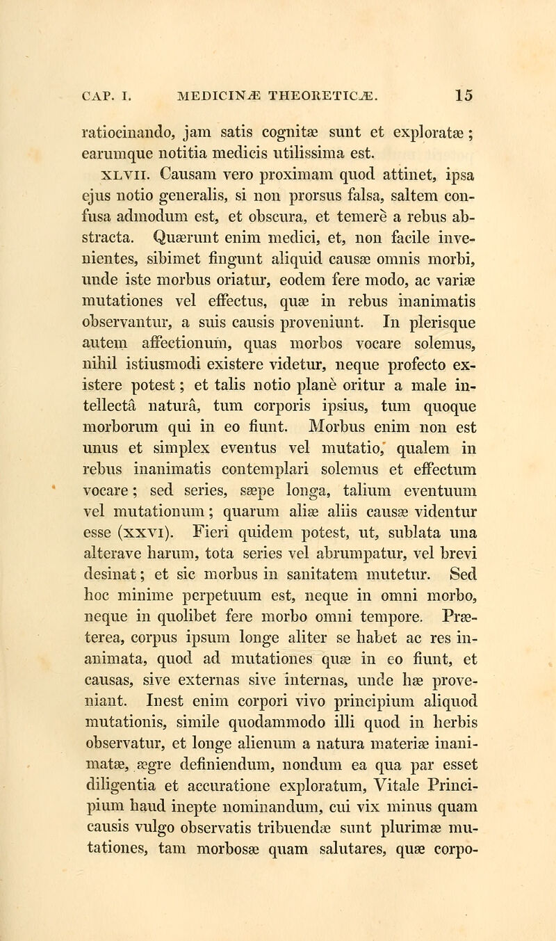 ratiocinando, jam satis cognitae sunt et exploratae; earumque notitia medicis utilissima est. xlvii. Causam vero proximam quod attinet, ipsa ejus notio generalis, si non prorsus falsa, saltem con- fusa admodum est, et obscura, et temere a rebus ab- stracta. Quaerunt enim medici, et, non facile inve- nientes, sibimet fingunt aliquid causse omnis morbi, unde iste morbus oriatur, eodem fere modo, ac variae mutationes vel effectus, quae in rebus inanimatis observantur, a suis causis proveniunt. In plerisque autem affectionum, quas morbos vocare solemus, niliil istiusmodi existere videtur, neque profecto ex- istere potest; et talis notio plane oritur a male in- tellecta natura, tum corporis ipsius, tum quoque morborum qui in eo fiunt. Morbus enim non est unus et simplex eventus vel mutatio, qualem in rebus inanimatis contemplari solemus et effectum vocare; sed series, saepe longa, talium eventuum vel mutationum; quarum alise aliis causae videntur esse (xxvi). Fieri quidem potest, ut, sublata una alterave harum, tota series vel abrumpatur, vel brevi desinat; et sic morbus in sanitatem mutetur. Sed hoc minime perpetuum est, neque in omni morbo, neque in quolibet fere morbo omni tempore. Prse- terea, corpus ipsum longe aliter se habet ac res in- animata, quod ad mutationes quse in eo fiunt, et causas, sive externas sive internas, unde hse prove- niant. Inest enim corpori vivo principium aliquod mutationis, simile quodammodo illi quod in herbis observatur, et longe alienum a natura materiae inani- matse, segre definiendum, nondum ea qua par esset diligentia et accuratione exploratum, Vitale Princi- pium haud inepte nominandum, cui vix minus quam causis vulgo observatis tribuendae sunt plurimae mu- tationes, tam morbosse quam salutares, quae corpo-