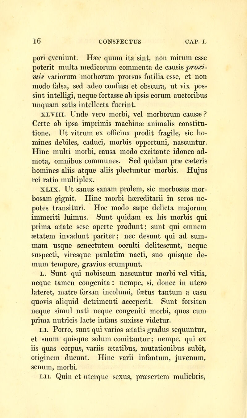 pori eveniunt. Haec quum ita sint, non mirum esse poterit multa medicorum commenta de causis proxi- mis variorum morborum prorsus futilia esse, et non modo falsa, sed adeo confusa et obscura, ut vix pos- sint intelligi, neque fortasse ab ipsis eorum auctoribus unquam satis intellecta fuerint. xlviii. Unde vero morbi, vel morborum causae ? Certe ab ipsa imprimis machinse animalis constitu- tione. Ut vitrum ex officina prodit fragile, sic ho- mines debiles, caduci, morbis opportuni, nascuntur. Hinc multi morbi, causa modo excitante idonea ad- mota, omnibus communes. Sed quidam prae caeteris homines aliis atque aliis plectuntur morbis. Hujus rei ratio multiplex. xlix. Ut sanus sanam prolem, sic morbosus mor- bosam gignit. Hinc morbi haereditarii in seros ne- potes transituri. Hoc modo saepe delicta majorum immeriti luimus. Sunt quidam ex his morbis qui prima setate sese aperte produnt; sunt qui omnem aetatem invadunt pariter; nec desunt qui ad sum- mam usque senectutem occulti delitescunt, neque suspecti, viresque paulatim nacti, suo quisque de- mum tempore, gravius erumpunt. l. Sunt qui nobiscum nascuntur morbi vel vitia, neque tamen congenita: nempe, si, donec in utero lateret, matre forsan incolumi, fcetus tantum a casu quovis aliquid detrimenti acceperit. Sunt forsitan neque simul nati neque congeniti morbi, quos cum prima nutricis lacte infans suxisse videtur. li. Porro, sunt qui varios aetatis gradus sequuntur, et suum quisque solum comitantur; nempe, qui ex iis quas corpus, variis aetatibus, mutationibus subit, originem ducunt. Hinc varii infantum, juvenum, senum, morbi. lii. Quin et uterque sexus, praesertem muliebris,