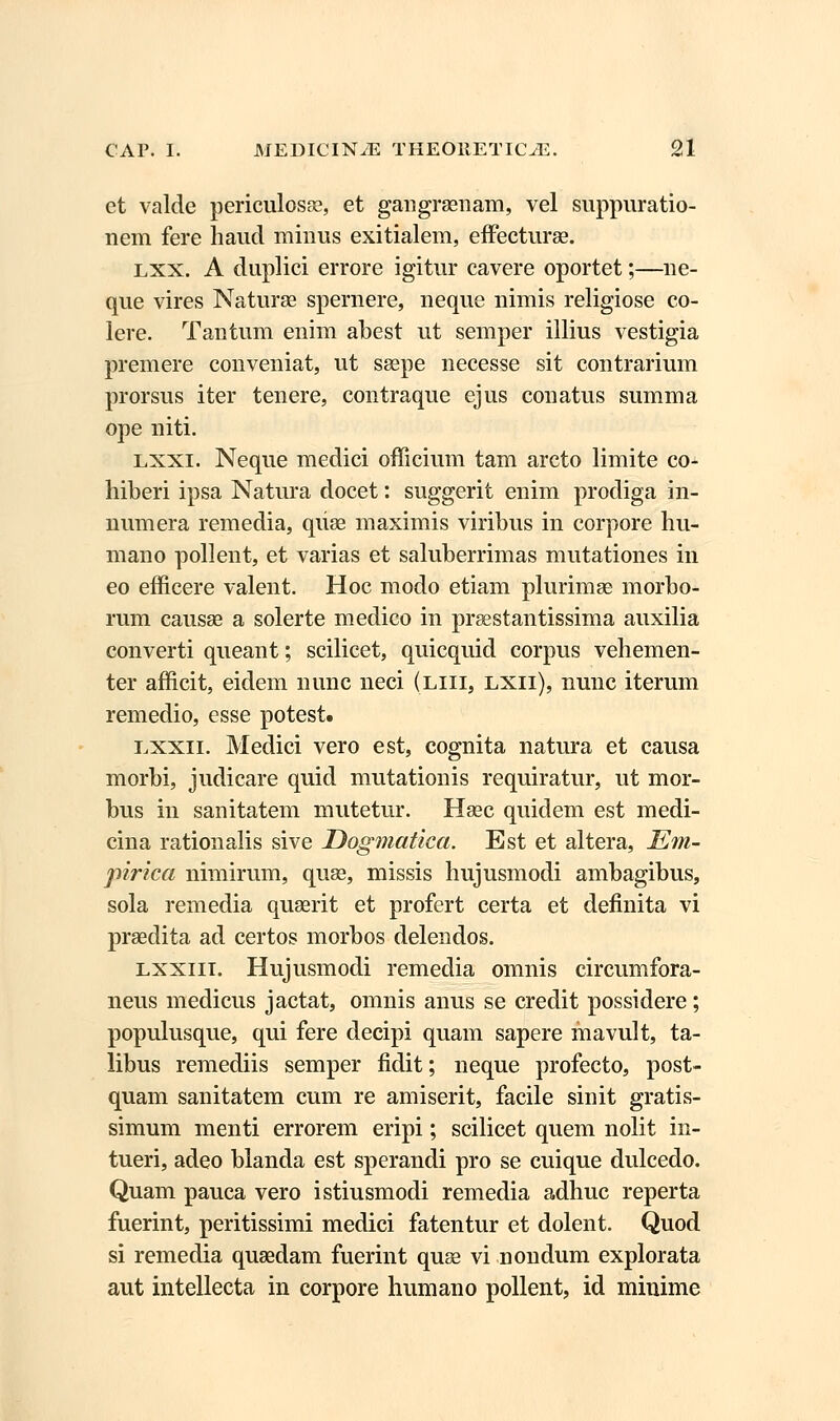 et valde periculosse, et gangraenam, vel suppuratio- nem fere haud minus exitialem, effecturse. lxx. A duplici errore igitur cavere oportet;—ne- que vires Naturse spemere, neque nimis religiose co- lere. Tantum enim abest ut semper illius vestigia premere conveniat, ut ssepe necesse sit contrarium prorsus iter tenere, contraque ejus conatus summa ope niti. lxxi. Neque medici officium tam arcto limite co- hiberi ipsa Natura docet: suggerit enim prodiga in- numera remedia, qiise maximis viribus in corpore hu- mano pollent, et varias et saluberrimas mutationes in eo efficere valent. Hoc modo etiam plurimse morbo- rum causse a solerte medico in prsestantissima auxilia converti queant; scilicet, quicquid corpus vehemen- ter afficit, eidem nunc neci (liii, lxii), nunc iterum remedio, esse potest. lxxii. Medici vero est, cognita natura et causa morbi, judicare quid mutationis requiratur, ut mor- bus in sanitatem mutetur. Hsec quidem est medi- cina rationalis sive Dogmatica. Est et altera, Em- pirica nimirum, quse, missis hujusmodi ambagibus, sola remedia quserit et profert certa et definita vi prsedita ad certos morbos delendos. lxxiii. Hujusmodi remedia omnis circumfora- neus medicus jactat, omnis anus se credit possidere; populusque, qui fere decipi quam sapere mavult, ta- libus remediis semper fidit; neque profecto, post- quam sanitatem cum re amiserit, facile sinit gratis- simum menti errorem eripi; scilicet quem nolit in- tueri, adeo blanda est sperandi pro se cuique dulcedo. Quam pauca vero istiusmodi remedia adhuc reperta fuerint, peritissimi medici fatentur et dolent. Quod si remedia qusedam fuerint quse vi nondum explorata aut intellecta in corpore humano pollent, id minime