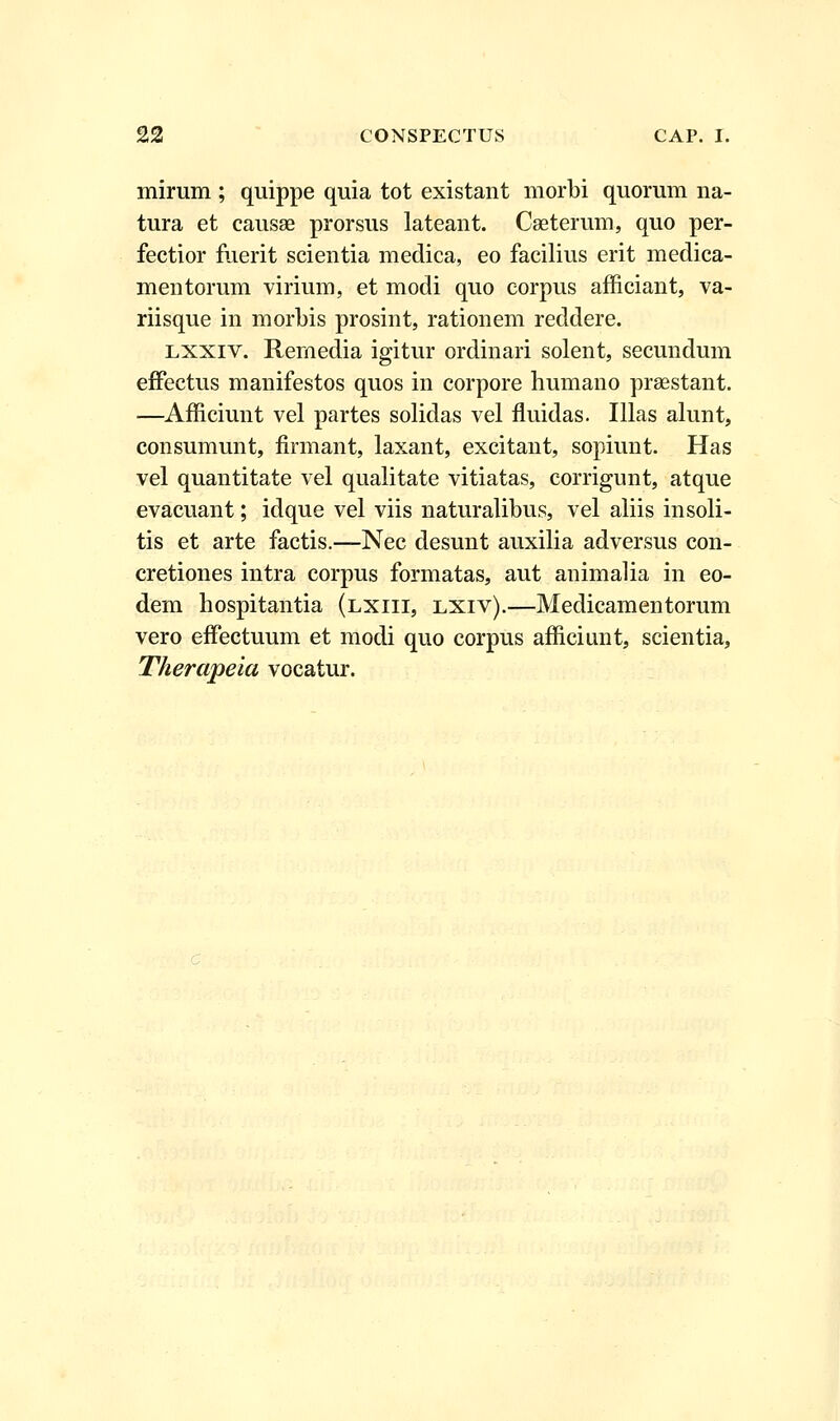 mirum ; quippe quia tot existant morbi quorum na- tura et causae prorsus lateant. Caeterum, quo per- fectior fuerit scientia medica, eo facilius erit medica- mentorum virium, et modi quo corpus afficiant, va- riisque in morbis prosint, rationem reddere. lxxiv. Rernedia igitur ordinari solent, secundum effectus manifestos quos in corpore humano prsestant. —Afficiunt vel partes solidas vel fluidas. Illas alunt, consumunt, firmant, laxant, excitant, sopiunt. Has vel quantitate vel qualitate vitiatas, corrigunt, atque evacuant; idque vel viis naturalibus, vel aliis insoli- tis et arte factis.—Nec desunt auxilia adversus con- cretiones intra corpus formatas, aut animalia in eo- dem hospitantia (lxiii, lxiv).—Medicamentorum vero effectuum et modi quo corpus afficiunt, scientia, Therapeia vocatur.