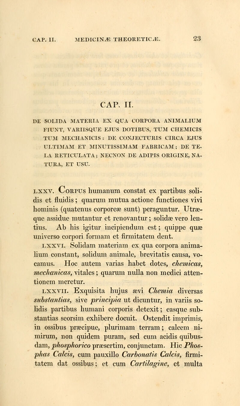 CAP. II. DE SOLIDA MATERIA EX QUA CORPORA ANIMALIUM FIUNT, VARIISQUE EJUS DOTIBUS, TUM CHEMICIS TUM MECHANICIS : DE CONJECTURIS CIRCA EJUS ULTIMAM ET MINUTISSIMAM FABRICAM; DE TE- LA RETICULATA; NECNON DE ADIPIS ORIGINE, NA- TURA, ET USU. lxxv. Corpus humanum constat ex partibus soli- dis et fluidis ; quarum mutua actione functiones vivi hominis (quatenus corporese sunt) peraguntur. Utrae- que assidue mutantur et renovantur; solidae vero len- tius. Ab his igitur incipiendum est; quippe quae universo corpori formam et firmitatem dent. lxxvi. Solidam materiam ex qua corpora anima- lium constant, solidum animale, brevitatis causa, vo- camus. Hoc autem varias habet dotes, chemicas, mechanicas, vitales; quarum nulla non medici atten- tionem meretur. lxxvii. Exquisita hujus 83vi Chemia diversas substantias, sive principia ut dicuntur, in variis so- lidis partibus humani corporis detexit; easque sub- stantias seorsim exhibere docuit. Ostendit imprimis, in ossibus praecipue, plurimam terram; calcem ni- mirum, non quidem puram, sed cum acidis quibus- dam, phosphorico praesertim, conjunctam. Hic Phos- phas Calcis, cum pauxillo Carbonatis Calcis, firmi- tatem dat ossibus; et cum Cartilagine, et multa