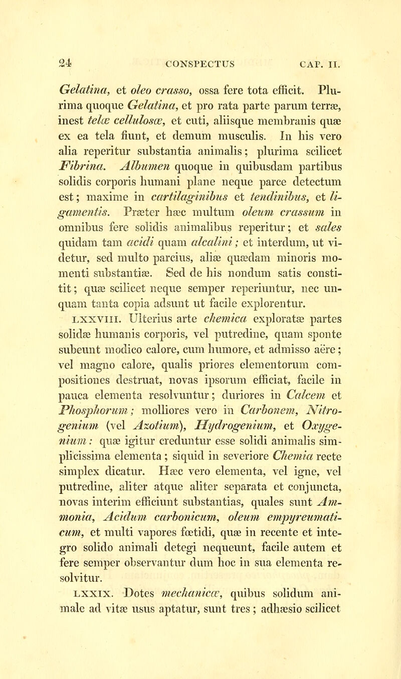 Gelatina, et oleo crasso, ossa fere tota efficit. Plu- rima quoque Gelatina, et pro rata parte parum terrse, inest telce cellulosa?, et cuti, aliisque membranis quae ex ea tela fiunt, et demum musculis. In his vero alia reperitur substantia animalis; plurima scilicet Fibrina. Albumen quoque in quibusdam partibus solidis corporis humani plane neque parce detectum est; maxime in cartilaginibus et tendinibus, et li- gamentis. Praeter haec multum oleum crassum in omnibus fere solidis animalibus reperitur; et sales quidam tam acidi quam alcalini; et interduin, ut vi- detur, sed multo parcius, alise qusedaui minoris mo- menti substantise. Sed de his nondum satis consti- tit; quse scilicet neque semper reperiuntur, nec un- quam tanta copia adsunt ut facile explorentur. lxxviii. Ulterius arte chemica exploratse partes solidse humanis corporis, vel putredine, quam sponte subeunt modico calore, cum humore, et admisso aere; vel magno calore, qualis priores elementorum com- positiones destruat, novas ipsorum efficiat, facile in pauca elementa resolvuntur; duriores in Calcem et Phosphorum; molliores vero in Carbonem, Nitro- genium (vel Azotium), Hydrogenium, et Oxyge- nium: quse igitur creduntur esse solidi animalis sim- plicissima elementa ; siquid in severiore Chemia recte simplex dicatur. Hsec vero elementa, vel igne, vel putredine, aliter atque aliter separata et conjuncta, novas interim efficiunt substantias, quales sunt Am- monia, Acidum carbonicum, oleum empyreumati- cum, et multi vapores foetidi, quae in recente et inte- gro solido animali detegi nequeunt, facile autem et fere semper observantur dum hoc in sua elementa re- solvitur. lxxix. Dotes mechanicce, quibus solidum ani- male ad vitae usus aptatur, sunt tres; adhsesio scihcet
