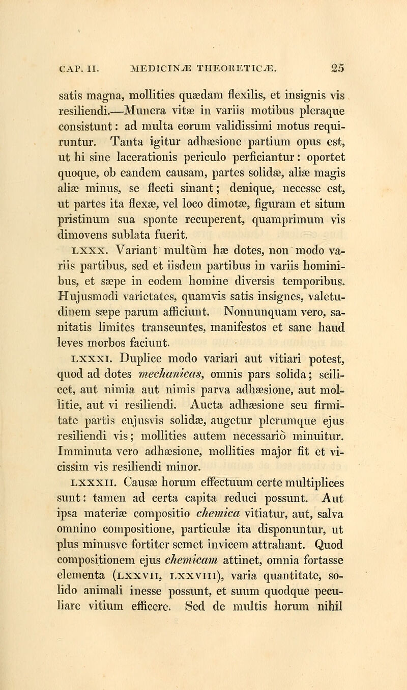 satis magna, mollities quaedam flexilis, et insignis vis resiliendi.—Munera vitse in variis motibus pleraque consistunt: ad multa eorum validissimi motus requi- runtur. Tanta igitur adhsesione partium opus est, ut hi sine lacerationis periculo perficiantur: oportet quoque, ob eandem causam, partes solidse, alise magis alise minus, se flecti sinant; denique, necesse est, ut partes ita flexae, vel loco dimotae, figuram et situm pristinum sua sponte recuperent, quamprimum vis dimovens sublata fuerit. lxxx. Variant multum hse dotes, non modo va- riis partibus, sed et iisdem partibus in variis homini- bus, et ssepe in eodem homine diversis temporibus. Hujusmodi varietates, quamvis satis insignes, valetu- dinem ssepe parum afficiunt. Nonnunquam vero, sa- nitatis limites transeuntes, manifestos et sane haud leves morbos faciunt. lxxxi. Duplice modo variari aut vitiari potest, quod ad dotes mechanicas, omnis pars solida; scili- cet, aut nimia aut nimis parva adhaesione, aut mol- litie, aut vi resiliendi. Aucta adhsesione seu firmi- tate partis cujusvis solidse, augetur plerumque ejus resiliendi vis; mollities autem necessario minuitur. Imminuta vero adhaesione, mollities major fit et vi- cissim vis resiliendi minor. exxxii. Causse horum effectuum certe multiplices sunt: tamen ad certa capita reduci possunt. Aut ipsa materise compositio chernica vitiatur, aut, salva omnino compositione, particulae ita disponuntur, ut plus minusve fortiter semet invicem attrahant. Quod compositionem ejus chemicam attinet, omnia fortasse elementa (lxxvii, lxxviii), varia quantitate, so- lido animali inesse possunt, et suum quodque pecu- liare vitium enicere. Sed de multis horum nihil