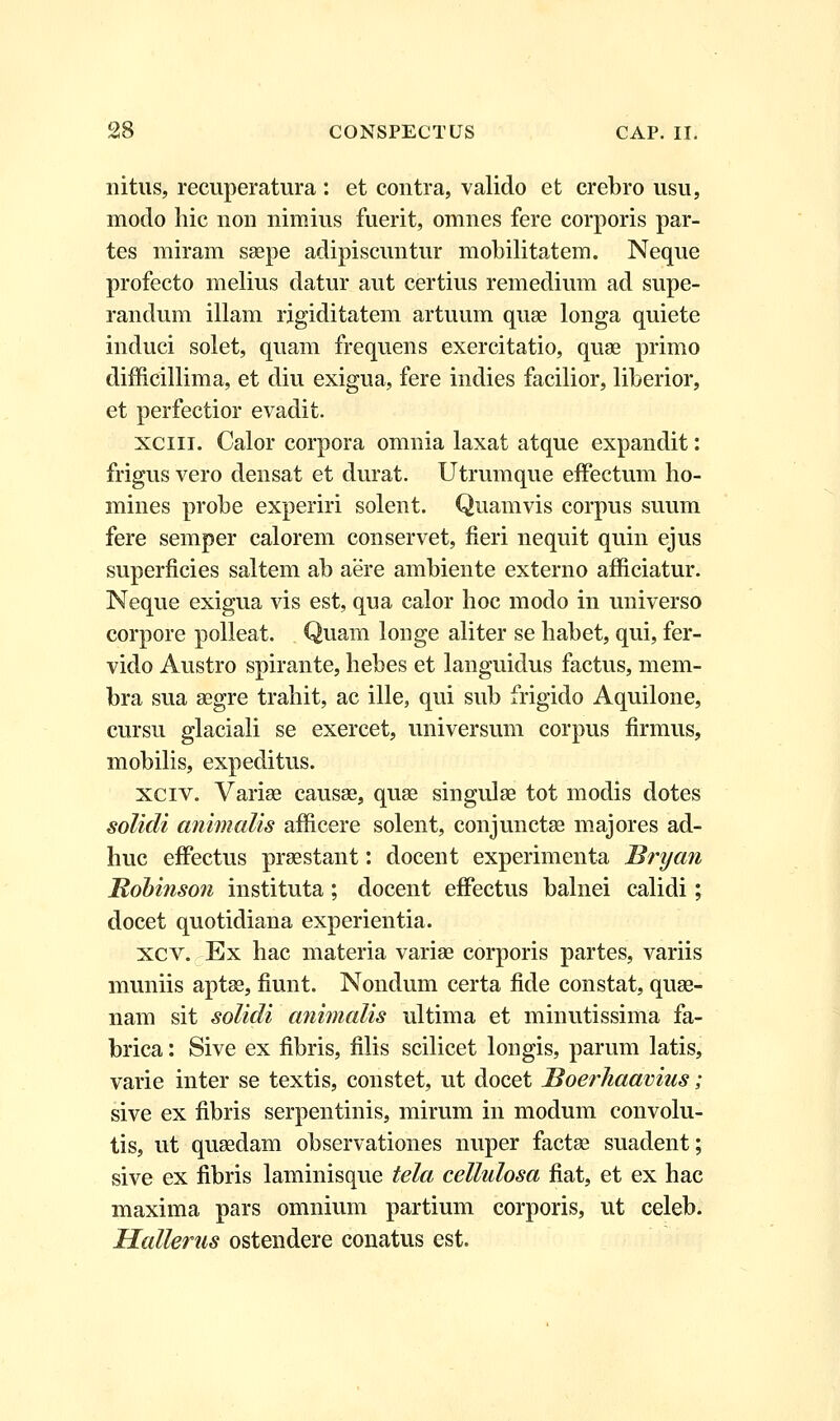 nitus, recuperatura : et contra, valido et crebro usu, moclo hic non nimius fuerit, omnes fere corporis par- tes miram saepe adipiscuntur mobilitatem. Neque profecto melius datur aut certius remedium ad supe- randum illam rigiditatem artuum quae longa quiete induci solet, quam frequens exercitatio, quae primo difficillima, et diu exigua, fere indies facilior, liberior, et perfectior evadit. xciii. Calor corpora omnia laxat atque expandit: frigus vero densat et durat. Utrumque effectum ho- mines probe experiri solent. Quamvis corpus suum fere semper calorem conservet, fieri nequit quin ejus superficies saltem ab aere ambiente externo afficiatur. Neque exigua vis est, qua calor hoc modo in universo corpore polleat. Quam longe aliter se habet, qui, fer- vido Austro spirante, hebes et languidus factus, mem- bra sua aegre trahit, ac ille, qui sub frigido Aquilone, cursu glaciali se exercet, universum corpus firmus, mobilis, expeditus. xciv. Variae causae, quae singulae tot modis dotes solidi animalis afficere solent, conjunctae majores ad- huc effectus praestant: docent experimenta Bryan Bobinson instituta; docent effectus balnei calidi; docet quotidiana experientia. xcv. Ex hac materia variae corporis partes, variis muniis aptse, fiunt. Nondum certa fide constat, quae- nam sit solidi animalis ultima et minutissima fa- brica: Sive ex fibris, filis scilicet longis, parum latis, varie inter se textis, constet, ut docet Boerhaavius; sive ex fibris serpentinis, mirum in modum convolu- tis, ut quaedam observationes nuper factae suadent; sive ex fibris laminisque tela cellulosa fiat, et ex hac maxima pars omnium partium corporis, ut celeb. Hallerus ostendere conatus est.