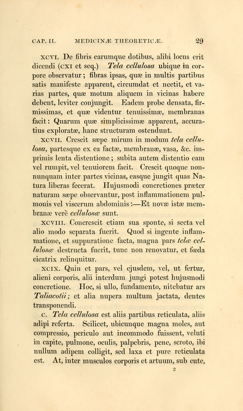 xcvi. De fibris earumque dotibus, alibi locus erit dicendi (cxi et seq.) Tela cellulosa ubique in cor- pore observatur; fibras ipsas, quae in multis partibus satis manifeste apparent, circumdat et nectit, et va- rias partes, quae motum aliquem in vicinas habere debent, leviter conjungit. Eadem probe densata, fir- missimas, et quse videntur tenuissimse, membranas facit: Quarum quae simplicissimae apparent, accura- tius exploratae, hanc structuram ostendunt. xcvn. Crescit saepe mirum in modum tela cellu- losa, partesque ex ea factse, membrange, vasa, &c. im- primis lenta distentione; subita autem distentio eam vel rumpit, vel tenuiorem facit. Crescit quoque non- nunquam inter partes vicinas, easque jungit quas Na- tura liberas fecerat. Hujusmodi concretiones praeter naturam saepe observantur, post inflammationem pul- monis vel viscerum abdominis:—Et novae istae mem- branae vere cellulosce sunt. xcviii. Concrescit etiam sua sponte, si secta vel alio modo separata fuerit. Quod si ingente inflam- matione, et suppuratione facta, magna pars telce cel- lulosce destructa fuerit, tunc non renovatur, et foeda cicatrix relinquitur. xcix. Quin et pars, vel ejusdem, vel, ut fertur, alieni corporis, alii interdum jungi potest hujusmodi concretione. Hoc, si ullo, fundamento, nitebatur ars Taliacotii; et alia nupera multum jactata, dentes transponendi. c. Tela cellulosa est aliis partibus reticulata, aliis adipi referta. Scilicet, ubicunque magna moles, aut compressio, periculo aut incommodo fuissent, veluti in capite, pulmone, oculis, palpebris, pene, scroto, ibi nullum adipem colligit, sed laxa et pure reticulata est. At, inter musculos corporis et artuum, sub cute,