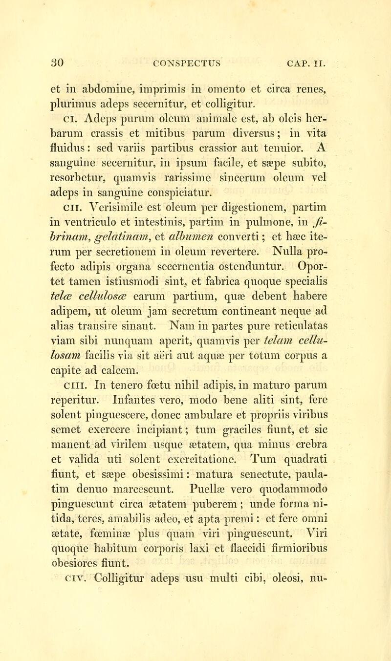 et in abdomine, imprimis in omento et circa renes, plurimus adeps secernitur, et colligitur. ci. Adeps purum oleum animale est, ab oleis her- barum crassis et mitibus parum diversus; in vita fluidus: sed variis partibus crassior aut tenuior. A sanguine secernitur, in ipsum facile, et sa?pe subito, resorbetur, quamvis rarissime sincerum oleum vel adeps in sanguine conspiciatur. cn. Verisimile est oleum per digestionem, partim in ventriculo et intestinis, partim in pulmone, in fi- brinam, gelatinam, et albumen converti; et hsec ite- rum per secretionem in oleum revertere. Nulla pro- fecto adipis organa secernentia ostenduntur. Opor- tet tamen istiusmodi sint, et fabrica quoque specialis telce cellulosce earum partium, quse debent habere adipem, ut oleum jam secretum contineant neque ad alias transire sinant. Nam in partes pure reticulatas viam sibi nunquam aperit, quamvis per telam cellu- losam facilis via sit aeri aut aquse per totum corpus a capite ad calcem. ciii. In tenero foetu nihil adipis, in maturo parum reperitur. Infantes vero, modo bene aliti sint, fere solent pinguescere, donec ambulare et propriis viribus semet exercere incipiant; tum graciles fiunt, et sic manent ad virilem usque setatem, qua minus crebra et valida uti solent exercitatione. Tum quadrati fiunt, et saepe obesissimi: matura senectute, paida- tim denuo marcescunt. Puellae vero quodammodo pinguescunt circa setatem puberem; unde forma ni- tida, teres, amabilis adeo, et apta premi: et fere omni setate, foeminse plus quam viri pinguescunt. Viri quoque habitum corporis laxi et flaccidi firmioribus obesiores fiunt. civ. Colligitur adeps usu multi cibi, oleosi, nu-