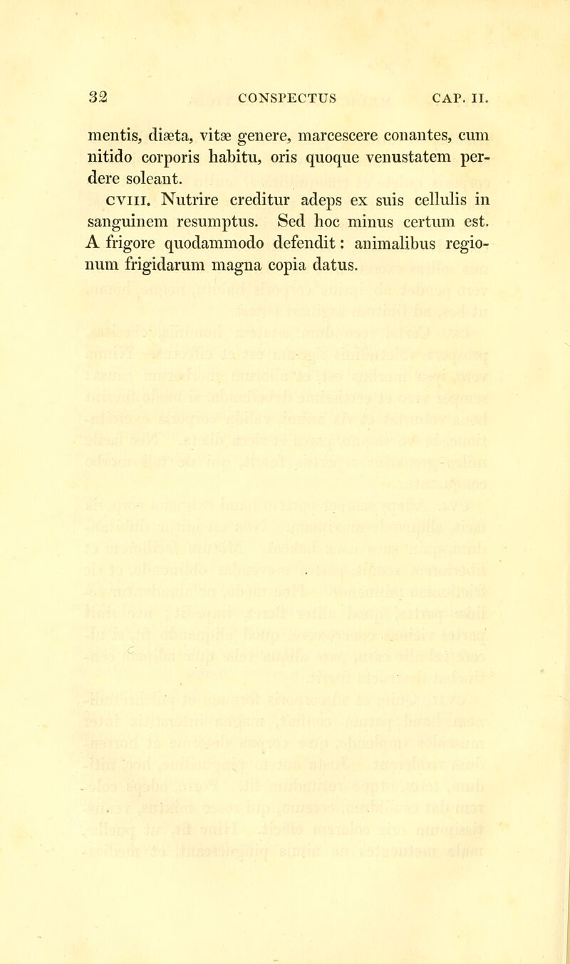 mentis, diseta, vitae genere, marcescere conantes, cum nitido corporis habitu, oris quoque venustatem per- dere soleant. cviii. Nutrire creditur adeps ex suis cellulis in sanguinem resumptus. Sed hoc minus certum est. A frigore quodammodo defendit: animalibus regio- num frigidarum magna copia datus.