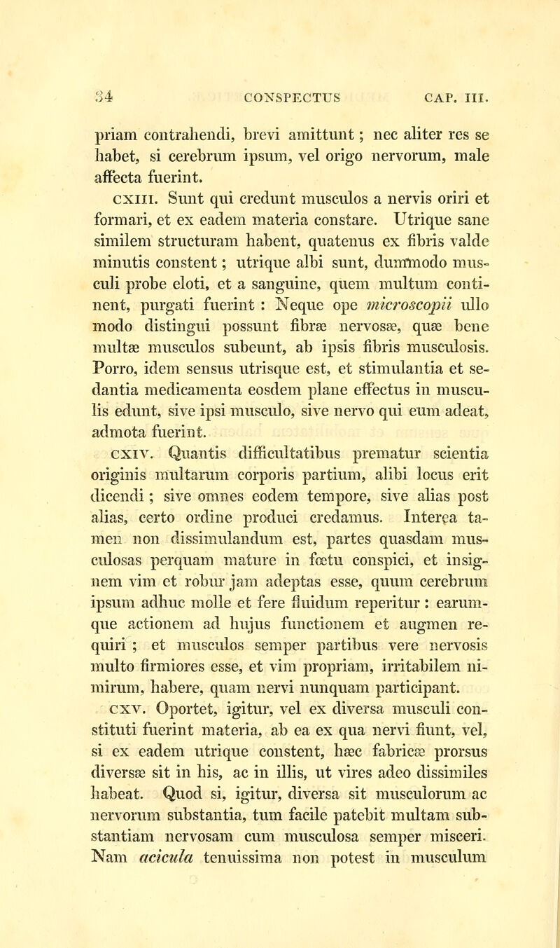 priam contrahendi, brevi amittunt; nec aliter res se habet, si cerebrum ipsum, vel origo nervorum, male affecta fuerint. cxiii. Sunt qui credunt musculos a nervis oriri et formari, et ex eadem materia constare. Utrique sane similem structuram habent, quatenus ex fibris valde minutis constent; utrique albi sunt, duntmodo mus- culi probe eloti, et a sanguine, quem multum conti- nent, purgati fuerint : Neque ope microscopii ullo modo distingui possunt fibrse nervosse, quse bene uraltse musculos subeunt, ab ipsis fibris museulosis. Porro, idem sensus utrisque est, et stimulantia et se- dantia medicamenta eosdem plane effectus in muscu- lis edunt, sive ipsi musculo, sive nervo qui eum adeat, admota fuerint. cxiv. Quantis difficultatibus prematur scientia originis raultarum corporis partium, alibi locus erit dicendi; sive omnes eodem tempore, sive alias post alias, certo ordine produci credamus. Interea ta- men non dissimulandum est, partes quasdam mus- culosas perquam mature in foetu conspici, et insig- nem vim et robur jam adeptas esse, quum cerebrum ipsum adhuc molle et fere Huidum reperitur : earum- que actionem ad hujus functionem et augmen re- quiri ; et musculos semper partibus vere nervosis multo firmiores esse, et vim propriam, irritabilem ni- mirum, habere, quam nervi nunquam participant. cxv. Oportet, igitur, vel ex diversa musculi con- stituti fuerint materia, ab ea ex qua nervi fiunt, vel, si ex eadem utrique constent, haec fabricse prorsus diversse sit in his, ac in illis, ut vires adeo dissimiles habeat. Quod si, igitur, diversa sit muscuiorum ac nervorum substantia, tum facile patebit multam sub- stantiam nervosam cum musculosa semper misceri. Nam acicula tenuissima non potest in musculum