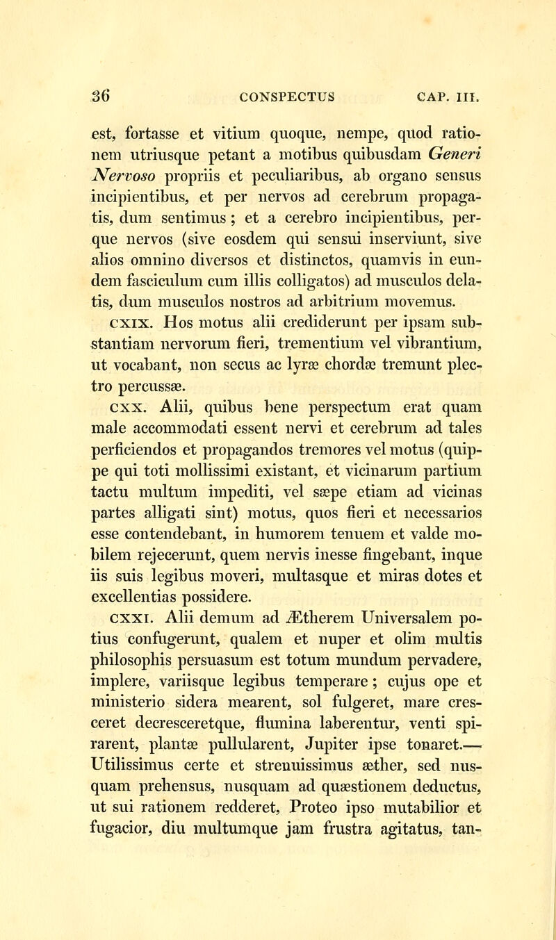 est, fortasse et vitium quoque, nempe, quod ratio- nem utriusque petant a motibus quibusdam Generi Nervoso propriis et peculiaribus, ab organo sensus incipientibus, et per nervos ad cerebrum propaga- tis, dum sentimus; et a cerebro incipientibus, per- que nervos (sive eosdem qui sensui inserviunt, sive alios omnino diversos et distinctos, quamvis in eun- dem fasciculum cum illis colligatos) ad musculos dela- tis, dum musculos nostros ad arbitrium movemus. cxix. Hos motus alii crediderunt per ipsam sub- stantiam nervorum fieri, trementium vel vibrantium, ut vocabant, non secus ac lyras chordae tremunt plec- tro percussae. cxx. Alii, quibus bene perspectum erat quam male accommodati essent nervi et cerebrum ad tales perficiendos et propagandos tremores vel motus (quip- pe qui toti mollissimi existant, et vicinarum partium tactu multum impediti, vel seepe etiam ad vicinas partes alligati sint) motus, quos fieri et necessarios esse contendebant, in humorem tenuem et valde mo- bilem rejecerunt, quem nervis inesse fingebant, inque iis suis legibus moveri, multasque et miras dotes et excellentias possidere. cxxi. Alii demum ad iEtherem Universalem po- tius confugemnt, qualem et nuper et olim multis philosophis persuasum est totum mundum pervadere, implere, variisque legibus temperare; cujus ope et ministerio sidera mearent, sol fulgeret, mare cres- ceret decresceretque, flumina laberentur, venti spi- rarent, plantae pullularent, Jupiter ipse tonaret.— Utilissimus certe et strenuissimus sether, sed nus- quam prehensus, nusquam ad quaestionem deductus, ut sui rationem redderet, Proteo ipso mutabilior et fugacior, diu multumque jam frustra agitatus, tan-