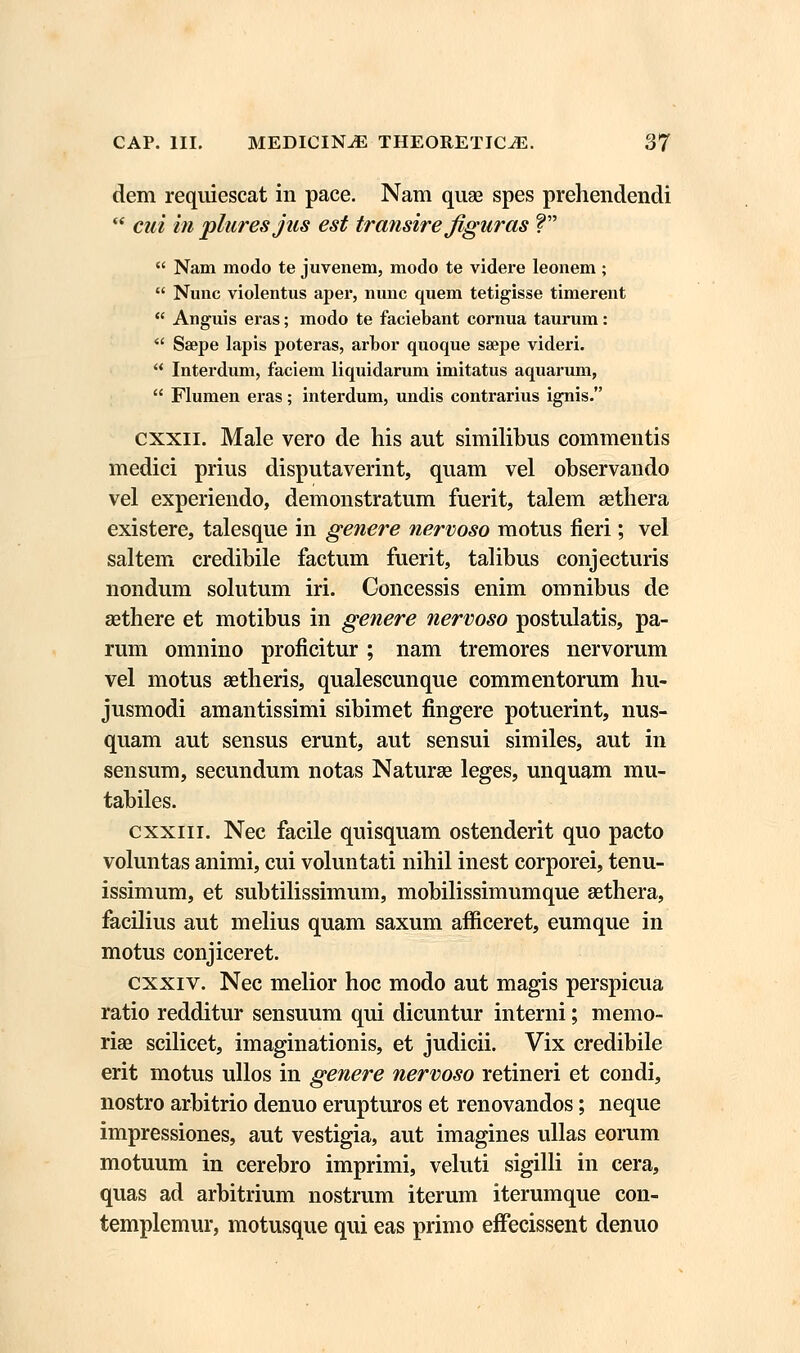 dem requiescat in pace. Nam quae spes prehendendi  cui in pluresjus est transire figuras V  Nam modo te juvenem, modo te videre leonem;  Nunc violentus aper, nunc quem tetigisse timerent  Anguis eras; modo te faciebant cornua taurum:  Ssepe lapis poteras, arbor quoque ssepe videri.  Interdum, faciem liquidarum imitatus aquarum,  Flumen eras; interdum, undis contrarius ignis. cxxn. Male vero de his aut similibus commentis medici prius disputaverint, quam vel observando vel experiendo, demonstratum fuerit, talem sethera existere, talesque in genere nervoso motus fieri; vel saltem credibile factum fuerit, talibus conjecturis nondum solutum iri. Concessis enim omnibus de asthere et motibus in genere nervoso postulatis, pa- rum omnino proficitur ; nam tremores nervorum vel motus setheris, qualescunque commentorum hu- jusmodi amantissimi sibimet fingere potuerint, nus- quam aut sensus erunt, aut sensui similes, aut in sensum, secundum notas Naturae leges, unquam mu- tabiles. cxxin. Nec facile quisquam ostenderit quo pacto voluntas animi, cui voluntati nihil inest corporei, tenu- issimum, et subtilissimum, mobilissimumque sethera, facilius aut melius quam saxum afficeret, eumque in motus conjiceret. cxxiv. Nec melior hoc modo aut magis perspicua ratio redditur sensuum qui dicuntur interni; memo- rige scilicet, imaginationis, et judicii. Vix credibile erit motus ullos in genere nervoso retineri et condi, nostro arbitrio denuo erupturos et renovandos; neque impressiones, aut vestigia, aut imagines ullas eorum motuum in cerebro imprimi, veluti sigilli in cera, quas ad arbitrium nostrum iterum iterumque con- templemur, motusque qui eas primo efFecissent denuo