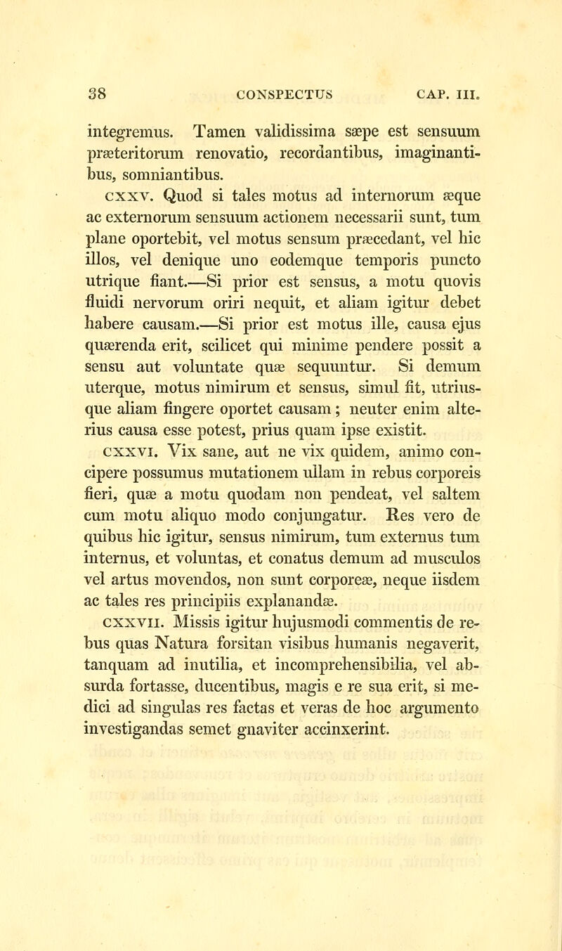 integremus. Tamen validissima saspe est sensuum praeteritomm renovatio, recordantibus, imaginanti- bus, somniantibus. cxxv. Quod si tales motus ad internorum aeque ac externorum sensuum actionem necessarii sunt, tum plane oportebit, vel motus sensum praececlant, vel hic illos, vel denique uno eodemque temporis puncto utrique fiant.—Si prior est sensus, a motu quovis fluidi nervorum oriri nequit, et aliam igitur debet habere causam.—Si prior est motus ille, causa ejus quaerenda erit, scilicet qui minime pendere possit a sensu aut voluntate quae sequuntur. Si demum uterque, motus nimirum et sensus, simul fit, utrius- que aliam fingere oportet causam; neuter enim alte- rius causa esse potest, prius quam ipse existit. cxxvi. Vix sane, aut ne vix quidem, animo con- cipere possumus mutationem uilam in rebus corporeis fieri, quae a motu quodam non pendeat, vel saltem cum motu aliquo modo conjungatur. Res vero de quibus hic igitur, sensus nimirum, tum externus tum internus, et voluntas, et conatus demum ad musculos vel artus movendos, non sunt corporese, neque iisdem ac tales res principiis explanandae. cxxvn. Missis igitur hujusmodi commentis de re- bus quas Natura forsitan visibus humanis negaverit, tanquam ad inutilia, et incomprehensibilia, vel ab- surda fortasse, ducentibus, magis e re sua erit, si me- dici ad singulas res factas et veras de hoc argumento investigandas semet gnaviter accinxerint.