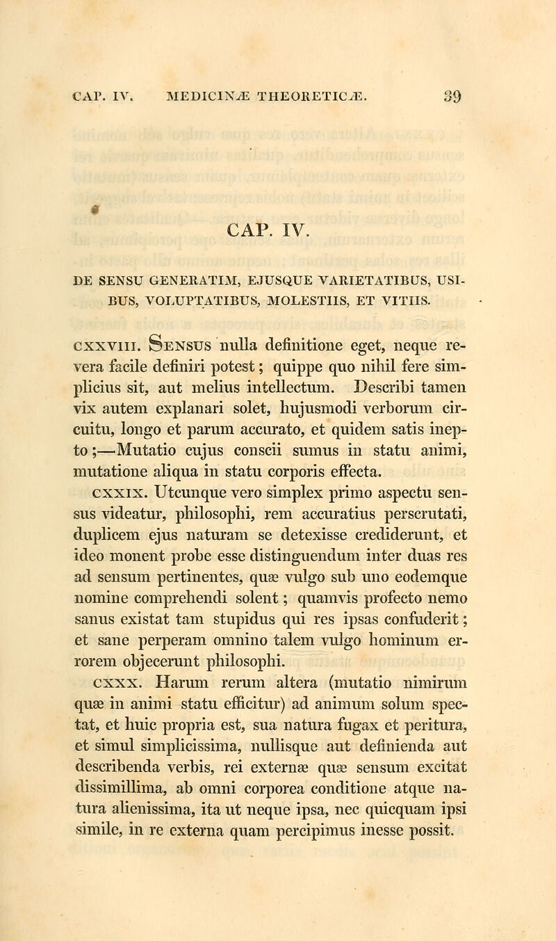 CAP. IV. DE SENSU GENERATIM, EJUSQJJE VARIETATIBUS, USI- BUS, VOLUPTATIBUS, MOLESTIIS, ET VITIIS. cxxviii. Sensus nulla definitione eget, neque re- vera facile definiri potest; quippe quo nihil fere sim- plicius sit, aut melius intellectum. Describi tamen vix autem explanari solet, hujusmodi verborum cir- cuitu, longo et parum accurato, et quidem satis inep- to;—'Mutatio cujus conscii sumus in statu animi, mutatione aliqua in statu corporis effecta. cxxix. Utcunque vero simplex primo aspectu sen- sus videatur, philosophi, rem accuratius perscrutati, duplicem ejus naturam se detexisse credidemnt, et ideo monent probe esse distinguendum inter duas res ad sensum pertinentes, quse vulgo sub uno eodemque nomine comprehendi solent; quamvis profecto nemo sanus existat tam stupidus qui res ipsas confuderit; et sane perperam omnino talem vulgo hominum er- rorem objecerunt philosophi. cxxx. Harum rerum altera (mutatio nimirum quse in animi statu efficitur) ad animum solum spec- tat, et huic propria est, sua natura fugax et peritura, et simul simplicissima, nullisque aut definienda aut describenda verbis, rei externas quse sensum excitat dissimillima, ab omni corporea conditione atque na- tura alienissima, ita ut neque ipsa, nec quicquam ipsi simile, in re externa quam percipimus inesse possit.