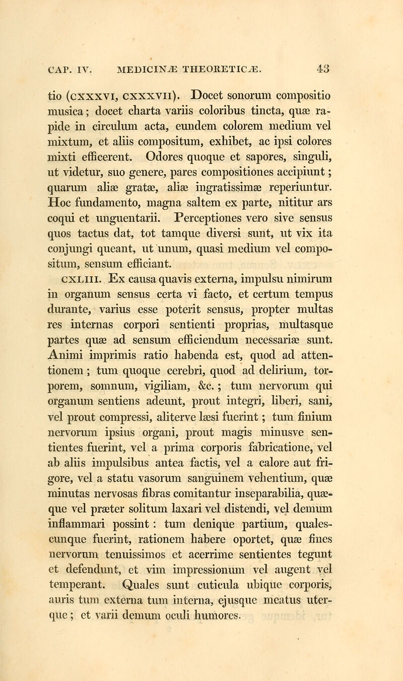 tio (cxxxvi, cxxxvn). Docet sonorum compositio musica; docet charta variis coloribus tincta, quae ra- pide in circulum acta, eundem colorem medium vel mixtum, et aliis compositum, exhibet, ac ipsi colores mixti efficerent. Odores quoque et sapores, singuli, ut videtur, suo genere, pares compositiones accipiunt; quarum aliae gratae, aliae ingratissimae reperiuntur. Hoc fundamento, magna saltem ex parte, nititur ars coqui et unguentarii. Perceptiones vero sive sensus quos tactus dat, tot tamque diversi sunt, ut vix ita conjungi queant, ut unum, quasi medium vel compo- situm, sensum efficiant. cxliii. Ex causa quavis externa, impulsu nimirum in organum sensus certa vi facto, et certum tempus durante, varius esse poterit sensus, propter multas res internas corpori sentienti proprias, multasque partes quse ad sensum efficiendum necessariae sunt. Animi imprimis ratio habenda est, quod ad atten- tionem; tum quoque cerebri, quod ad delirium, tor- porem, somnum, vigiliam, &c.; tum nervorum qui organum sentiens adeunt, prout integri, liberi, sani, vel prout compressi, aliterve laesi fuerint; tum finium nervorum ipsius organi, prout magis minusve sen- tientes fuerint, vel a prima corporis fabricatione, vel ab aliis impulsibus antea factis, vel a calore aut fri- gore, vel a statu vasorum sanguinem vehentium, quae minutas nervosas fibras comitantur inseparabilia, quae- que vel praeter solitum laxari vel distendi, vel demum inflammari possint: tum denique partium, quales- cunque fuerint, rationem habere oportet, quae fines nervorum tenuissimos et acerrime sentientes tegunt et defendunt, et vim impressionum vel augent vel temperant. Quales sunt cuticula ubique corporis, auris tum externa tum interna, ejusque meatus uter- que; et varii demum oculi humores.