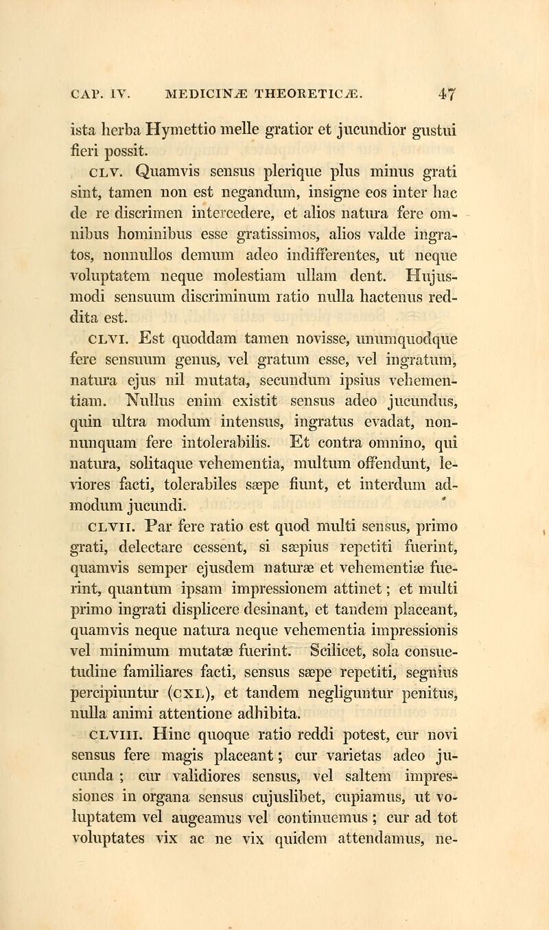 ista herba Hymettio melle gratior et jucundior gustui fieri possit. clv. Quamvis sensus plerique plus minus grati sint, tamen non est negandum, insigne eos inter hac de re discrimen intercedere, et alios natura fere om- nibus hominibus esse gratissimos, alios valde ingra- tos, nonnullos demum adeo indifferentes, ut neque voluptatem neque molestiam ullam dent. Hujus- modi sensuum discriminum ratio nulla hactenus red- dita est. clvi. Est quoddam tamen novisse, unumquodque fere sensuum genus, vel gratum esse, vel ingratum, natura ejus nil mutata, secundum ipsius vehemen- tiam. Nullus enim existit sensus adeo jucundus, quin ultra modum intensus, ingratus evadat, non- nunquam fere intolerabilis. Et contra omnino, qui natura, solitaque vehementia, multum offendunt, le- viores facti, tolerabiles saepe fiunt, et interdum ad- modum jucundi. clvii. Par fere ratio est quod multi sensus, primo grati, delectare cessent, si ssepius repetiti fuerint, quamvis semper ejusdem naturae et vehementise fue- rint, quantum ipsam impressionem attinet; et multi primo ingrati displicere desinant, et tandem placeant, quamvis neque natura neque vehementia impressionis vel minimum mutatae fuerint. Scilicet, sola consue- tudine familiares facti, sensus saepe repetiti, segnius percipiuntur (cxl), et tandem negliguntur penitus, nulla animi attentione adhibita. clviii. Hinc quoque ratio reddi potest, cur novi sensus fere magis placeant; cur varietas adeo ju- cunda ; cur validiores sensus, vel saltem impres- siones in organa sensus cujuslibet, cupiamus, ut vo- luptatem vel augeamus vel continuemus ; cur ad tot voluptates vix ac ne vix quidem attendamus, ne-