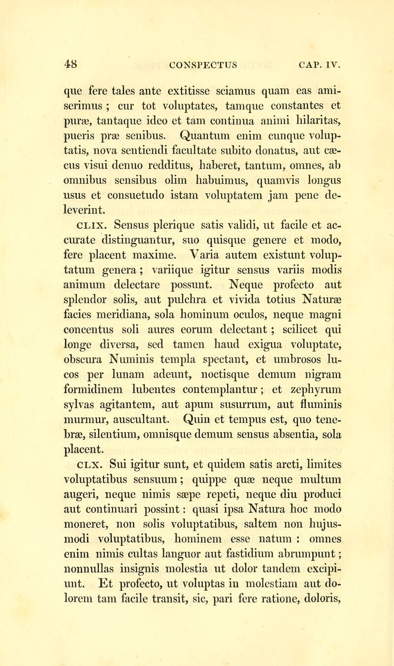 que fere tales ante extitisse sciamus quam eas ami- serimus ; cur tot voluptates, tamque constantes et purae, tantaque ideo et tam continua animi hilaritas, pueris prae senibus. Quantum enim cunque volup- tatis, nova sentiendi facultate subito donatus, aut cae- cus visui denuo redditus, haberet, tantum, omnes, ab omnibus sensibus olim habuimus, quamvis longus usus et consuetudo istam voluptatem jam pene de- leverint. clix. Sensus plerique satis validi, ut facile et ac- curate distinguantur, suo quisque genere et modo, fere placent maxime. Varia autem existunt volup- tatum genera; variique igitur sensus variis modis animum delectare possunt. Neque profecto aut splendor solis, aut pulchra et vivida totius Naturae facies meridiana, sola hominum oculos, neque magni concentus soli aures eorum delectant; scilicet qui longe diversa, sed tamen haud exigua voluptate, obscura Numinis templa spectant, et umbrosos lu- cos per lunam adeunt, noctisque demum nigram formidinem lubentes contemplantur; et zephyrum sylvas agitantem, aut apum susurrum, aut fluminis murmur, auscultant. Quin et tempus est, quo tene- brae, silentium, omnisque demum sensus absentia, sola placent. clx. Sui igitur sunt, et quidem satis arcti, limites voluptatibus sensuum; quippe quae neque multum augeri, neque nimis saepe repeti, neque diu produci aut continuari possint: quasi ipsa Natura hoc modo moneret, non solis voluptatibus, saltem non hujus- modi voluptatibus, hominem esse natum : omnes enim nimis cultas languor aut fastidium abrumpunt; nonnullas insignis molestia ut dolor tandem excipi- unt. Et profecto, ut voluptas in molestiam aut do- lorem tam facile transit, sic, pari fere ratione, doloris,