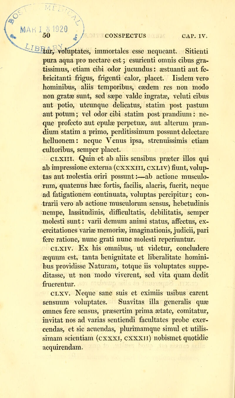 p MAHl 81929 ' ) 50 J I CONSPECTUS CAP. IV, ^ vbliiptates, immortales esse nequeant. Sitienti pura aqua pro nectare est; esurienti omnis cibus gra- tissimus, etiam cibi odor jucundus: aestuanti aut fe- bricitanti frigus, frigenti calor, placet. Iisdem vero hominibus, aliis temporibus, eaedem res non modo non grataa sunt, sed saepe valde ingratae, veluti cibus aut potio, utcunque delicatus, statim post pastum aut potum; vel odor cibi statim post prandium: ne- que profecto aut epulae perpetuae, aut alterum pran- dium statim a primo, perditissimum possunt delectare helluonem: neque Venus ipsa, strenuissimis etiam cultoribus, semper placet. clxiit. Quin et ab aliis sensibus praeter illos qui ab impressione externa (cxxxiii, cxliv) fiunt, volup- tas aut molestia oriri possunt:—ab actione musculo- rum, quatenus haec fortis, facilis, alacris, fuerit, neque ad fatigationem continuata, voluptas percipitur; con- trarii vero ab actione musculorum sensus, hebetudinis nempe, lassitudinis, difficultatis, debilitatis, semper molesti sunt: varii demum animi status, afFectus, ex- ercitationes variae memoriae, imaginationis, judicii, pari fere ratione, nunc grati nunc molesti reperiuntur. clxiv. Ex his omnibus, ut videtur, concludere aaquum est, tanta benignitate et liberalitate homini- bus providisse Naturam, totque iis voluptates suppe- ditasse, ut non modo viverent, sed vita quam dedit fruerentur. clxv. Neque sane suis et eximiis usibus carent sensuum voluptates. Suavitas illa generalis quae omnes fere sensus, praasertim prima aetate, comitatur, invitat nos ad varias sentiendi facultates probe exer- cendas, et sic acuendas, pmrimamque simul et utilis- simam scientiam (cxxxi, cxxxii) nobismet quotidie acquirendam.