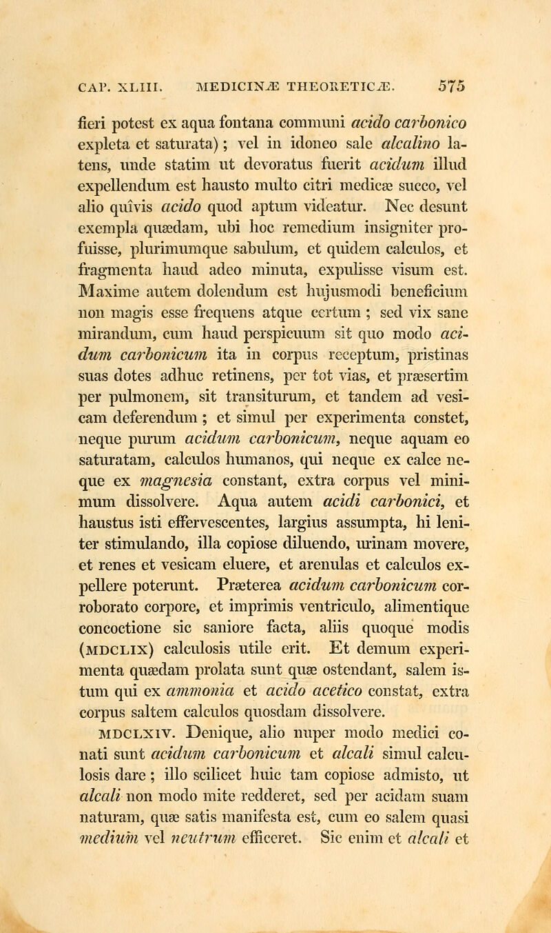 fieri potest ex aqua fontana communi acido carbonico expleta et saturata); vel in idoneo sale alcalino la- tens, unde statim ut devoratus fuerit acidum illud expellendum est hausto multo citri medicae succo, vel alio quivis acido quod aptum videatur. Nec desunt exempla quasdam, ubi hoc remedium insigniter pro- fuisse, plurimumque sabulum, et quidem calculos, et fragmenta liaud adeo minuta, expulisse visum est. Maxime autem dolendum est hujusmodi beneficium non magis esse frequens atque certum ; sed vix sane mirandum, cum haud perspicuum sit quo modo aci- dum carbonicum ita in corpus receptum, pristinas suas dotes adhuc retinens, per tot vias, et praasertim per pulmonem, sit transiturum, et tandem ad vesi- cam deferendum; et simul per experimenta constet, neque purum acidum carbonicum, neque aquam eo saturatams calculos humanos, qui neque ex calce ne- que ex magnesia constant, extra corpus vel mini- mum dissolvere. Aqua autem acidi carbonici, et haustus isti effervescentes, largius assumpta, hi leni- ter stimulando, illa copiose diluendo, urinam movere, et renes et vesicam eluere, et arenulas et calculos ex- pellere poterunt. Praeterea acidum carbonicum cor- roborato corpore, et imprimis ventriculo, alimentique concoctione sic saniore facta, aliis quoque modis (mdclix) calculosis utile erit. Et demum experi- menta qusedam prolata sunt quse ostendant, salem is- tum qui ex ammonia et acido acetico constat, extra corpus saltem calculos quosdam dissolvere. mdclxiv. Denique, alio nuper modo medici co- nati sunt acidum carbonicum et alcali simul calcu- losis dare; illo scilicet huic tam copiose admisto, ut alcali non modo mite redderet, sed per acidam suam naturam, quse satis manifesta est, cum eo salem quasi medium vel neutrum efficeret. Sic enim et alcali et i