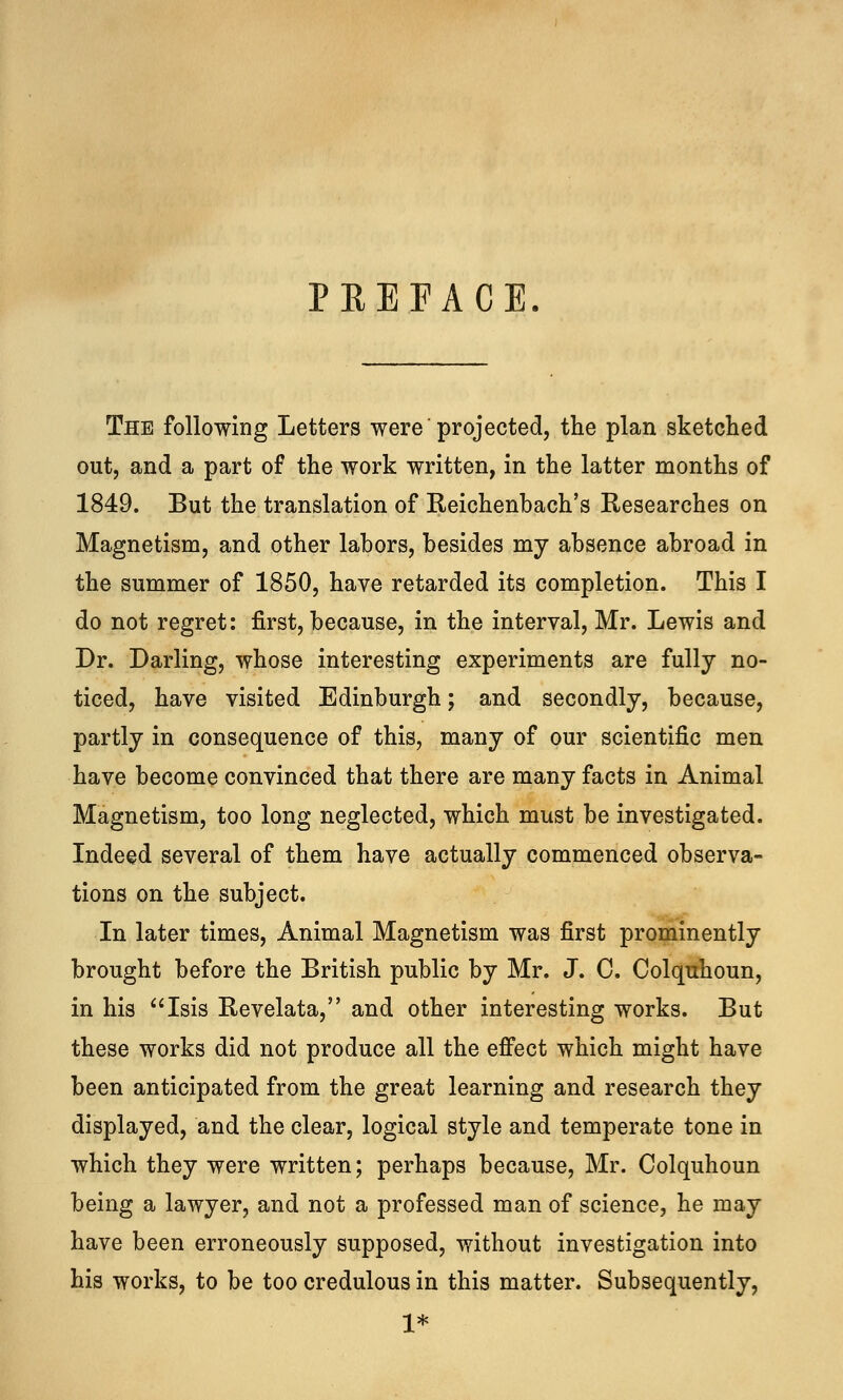 PREFACE The following Letters were projected, the plan sketched out, and a part of the work written, in the latter months of 1849. But the translation of Reichenbach's Researches on Magnetism, and other labors, besides my absence abroad in the summer of 1850, have retarded its completion. This I do not regret: first, because, in the interval, Mr. Lewis and Dr. Darling, whose interesting experiments are fully no- ticed, have visited Edinburgh; and secondly, because, partly in consequence of this, many of our scientific men have become convinced that there are many facts in Animal Magnetism, too long neglected, which must be investigated. Indeed several of them have actually commenced observa- tions on the subject. In later times, Animal Magnetism was first prominently brought before the British public by Mr. J. C. Colquhoun, in his Isis Revelata, and other interesting works. But these works did not produce all the effect which might have been anticipated from the great learning and research they displayed, and the clear, logical style and temperate tone in which they were written; perhaps because, Mr. Colquhoun being a lawyer, and not a professed man of science, he may have been erroneously supposed, without investigation into his works, to be too credulous in this matter. Subsequently, 1*