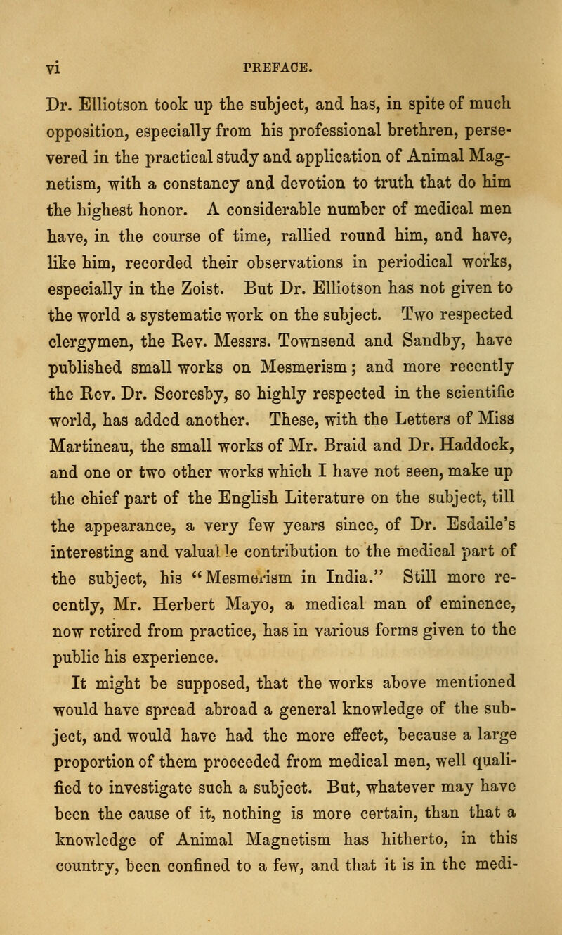 Dr. Elliotson took up the subject, and has, in spite of much opposition, especially from his professional brethren, perse- vered in the practical study and application of Animal Mag- netism, with a constancy and devotion to truth that do him the highest honor. A considerable number of medical men have, in the course of time, rallied round him, and have, like him, recorded their observations in periodical works, especially in the Zoist. But Dr. Elliotson has not given to the world a systematic work on the subject. Two respected clergymen, the Rev. Messrs. Townsend and Sandby, have published small works on Mesmerism; and more recently the Rev. Dr. Scoresby, so highly respected in the scientific world, has added another. These, with the Letters of Miss Martineau, the small works of Mr. Braid and Dr. Haddock, and one or two other works which I have not seen, make up the chief part of the English Literature on the subject, till the appearance, a very few years since, of Dr. Esdaile's interesting and valual !e contribution to the medical part of the subject, his Mesmerism in India. Still more re- cently, Mr. Herbert Mayo, a medical man of eminence, now retired from practice, has in various forms given to the public his experience. It might be supposed, that the works above mentioned would have spread abroad a general knowledge of the sub- ject, and would have had the more effect, because a large proportion of them proceeded from medical men, well quali- fied to investigate such a subject. But, whatever may have been the cause of it, nothing is more certain, than that a knowledge of Animal Magnetism has hitherto, in this country, been confined to a few, and that it is in the medi-