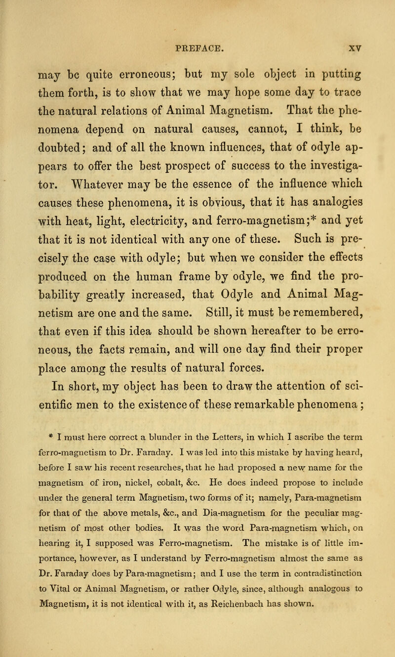 may be quite erroneous; but my sole object in putting them forth, is to show that we may hope some day to trace the natural relations of Animal Magnetism. That the phe- nomena depend on natural causes, cannot, I think, be doubted; and of all the known influences, that of odyle ap- pears to offer the best prospect of success to the investiga- tor. Whatever may be the essence of the influence which causes these phenomena, it is obvious, that it has analogies with heat, light, electricity, and ferro-magnetism;* and yet that it is not identical with any one of these. Such is pre- cisely the case with odyle; but when we consider the effects produced on the human frame by odyle, we find the pro- bability greatly increased, that Odyle and Animal Mag- netism are one and the same. Still, it must be remembered, that even if this idea should be shown hereafter to be erro- neous, the facts remain, and will one day find their proper place among the results of natural forces. In short, my object has been to draw the attention of sci- entific men to the existence of these remarkable phenomena ; * I must here correct a blunder in the Letters, in which I ascribe the term ferro-magnetism to Dr. Faraday. I was led into this mistake by having heard, before I saw his recent researches, that he had proposed a new name for the magnetism of iron, nickel, cobalt, &c. He does indeed propose to include under the general term Magnetism, two forms of it; namely, Para-magnetism for that of the above metals, &c, and Dia-magnetism for the peculiar mag- netism of most other bodies. It was the word Para-magnetism which, on hearing it, I supposed was Ferro-magnetism. The mistake is of little im- portance, however, as I understand by Ferro-magnetism almost the same as Dr. Faraday does by Para-magnetism; and I use the term in contradistinction to Vital or Animal Magnetism, or rather Odyle, since, although analogous to Magnetism, it is not identical with it, as Reichenbach has shown.