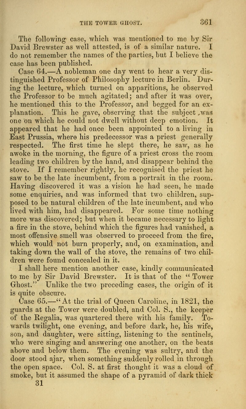 The following case, which was mentioned to me by Sir David Brewster as well attested, is of a similar nature. I do not remember the names of the parties, but I believe the case has been published. Case 64.—A nobleman one day went to hear a very dis- tinguished Professor of Philosophy lecture in Berlin. Dur- ing the lecture, which turned on apparitions, he observed the Professor to be much agitated; and after it was over, he mentioned this to the Professor, and begged for an ex- planation. This he gave, observing that the subject ,was one on which he could not dwell without deep emotion. It appeared that he had once been appointed to a living in East Prussia, where his predecessor was a priest generally respected. The first time he slept there, he saw, as he awoke in the morning, the figure of a priest cross the room leading two children by the hand, and disappear behind the stove. If I remember rightly, he recognised the priest he saw to be the late incumbent, from a portrait in the room. Having discovered it was a vision he had seen, he made some enquiries, and was informed that two children, sup- posed to be natural children of the late incumbent, and who lived with him, had disappeared. For some time nothing more was discovered; but when it became necessary to light a fire in the stove, behind which the figures had vanished, a most offensive smell was observed to proceed from the fire, which would not burn properly, and, on examination, and taking down the wall of the stove, the remains of two chil- dren were found concealed in it. I shall here mention another case, kindly communicated to me by Sir David Brewster. It is that of the  Tower Ghost. Unlike the two preceding cases, the origin of it is quite obscure. Case 65.—At the trial of Queen Caroline, in 1821, the guards at the Tower wTere doubled, and Col. S., the keeper of the Regalia, was quartered there with his family. To- wards twilight, one evening, and before dark, he, his wife, son, and daughter, were sitting, listening to the sentinels, who were singing and answering one another, on the beats above and below them. The evening was sultry, and the door stood ajar, when something suddenly rolled in through the open space. Col. S. at first thought it was a cloud of smoke, but it assumed the shape of a pyramid of dark thick 31