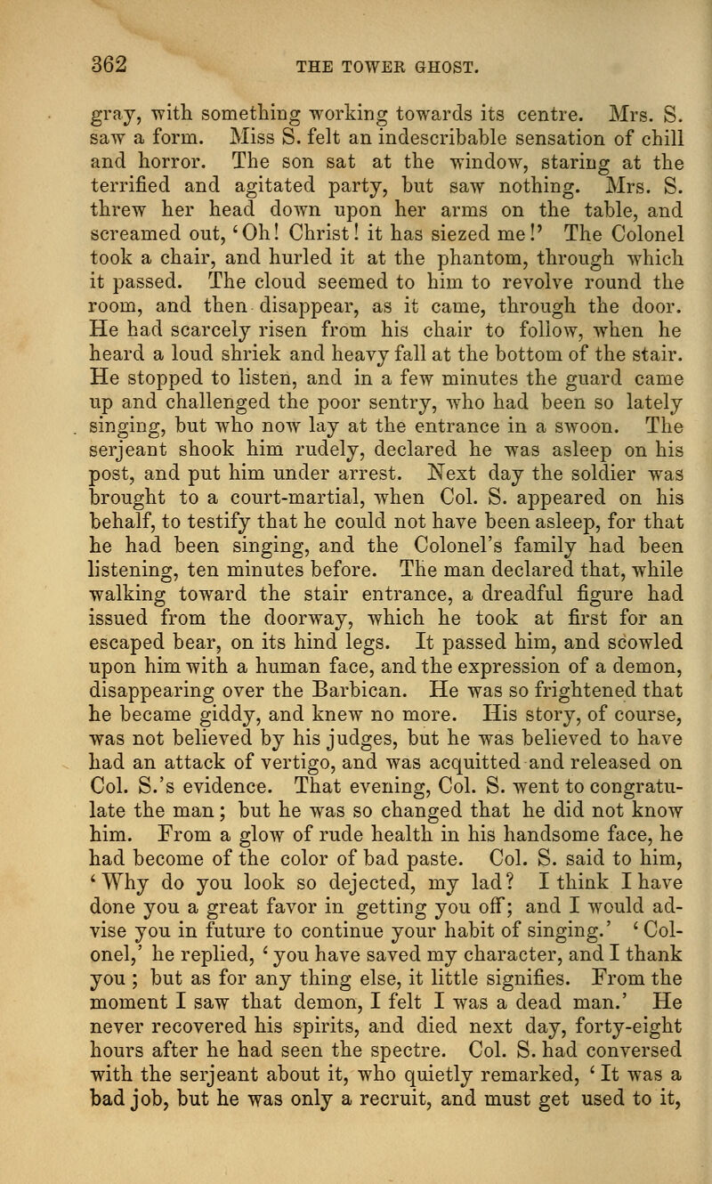 gray, with something working towards its centre. Mrs. S. saw a form. Miss S. felt an indescribable sensation of chill and horror. The son sat at the window, staring at the terrified and agitated party, but saw nothing. Mrs. S. threw her head down upon her arms on the table, and screamed out, 'Oh! Christ! it has siezed me!' The Colonel took a chair, and hurled it at the phantom, through which it passed. The cloud seemed to him to revolve round the room, and then disappear, as it came, through the door. He had scarcely risen from his chair to follow, when he heard a loud shriek and heavy fall at the bottom of the stair. He stopped to listen, and in a few minutes the guard came up and challenged the poor sentry, who had been so lately singing, but wTho now lay at the entrance in a swoon. The serjeant shook him rudely, declared he was asleep on his post, and put him under arrest. Next day the soldier was brought to a court-martial, when Col. S. appeared on his behalf, to testify that he could not have been asleep, for that he had been singing, and the Colonel's family had been listening, ten minutes before. The man declared that, while walking toward the stair entrance, a dreadful figure had issued from the doorway, which he took at first for an escaped bear, on its hind legs. It passed him, and scowled upon him with a human face, and the expression of a demon, disappearing over the Barbican. He was so frightened that he became giddy, and knew no more. His story, of course, was not believed by his judges, but he was believed to have had an attack of vertigo, and was acquitted and released on Col. S.'s evidence. That evening, Col. S. went to congratu- late the man; but he was so changed that he did not know him. From a glow of rude health in his handsome face, he had become of the color of bad paste. Col. S. said to him, ' Why do you look so dejected, my lad? I think I have done you a great favor in getting you off; and I would ad- vise you in future to continue your habit of singing.' ' Col- onel,' he replied, ' you have saved my character, and I thank you ; but as for any thing else, it little signifies. From the moment I saw that demon, I felt I was a dead man.' He never recovered his spirits, and died next day, forty-eight hours after he had seen the spectre. Col. S. had conversed with the serjeant about it, who quietly remarked, ' It was a bad job, but he was only a recruit, and must get used to it,