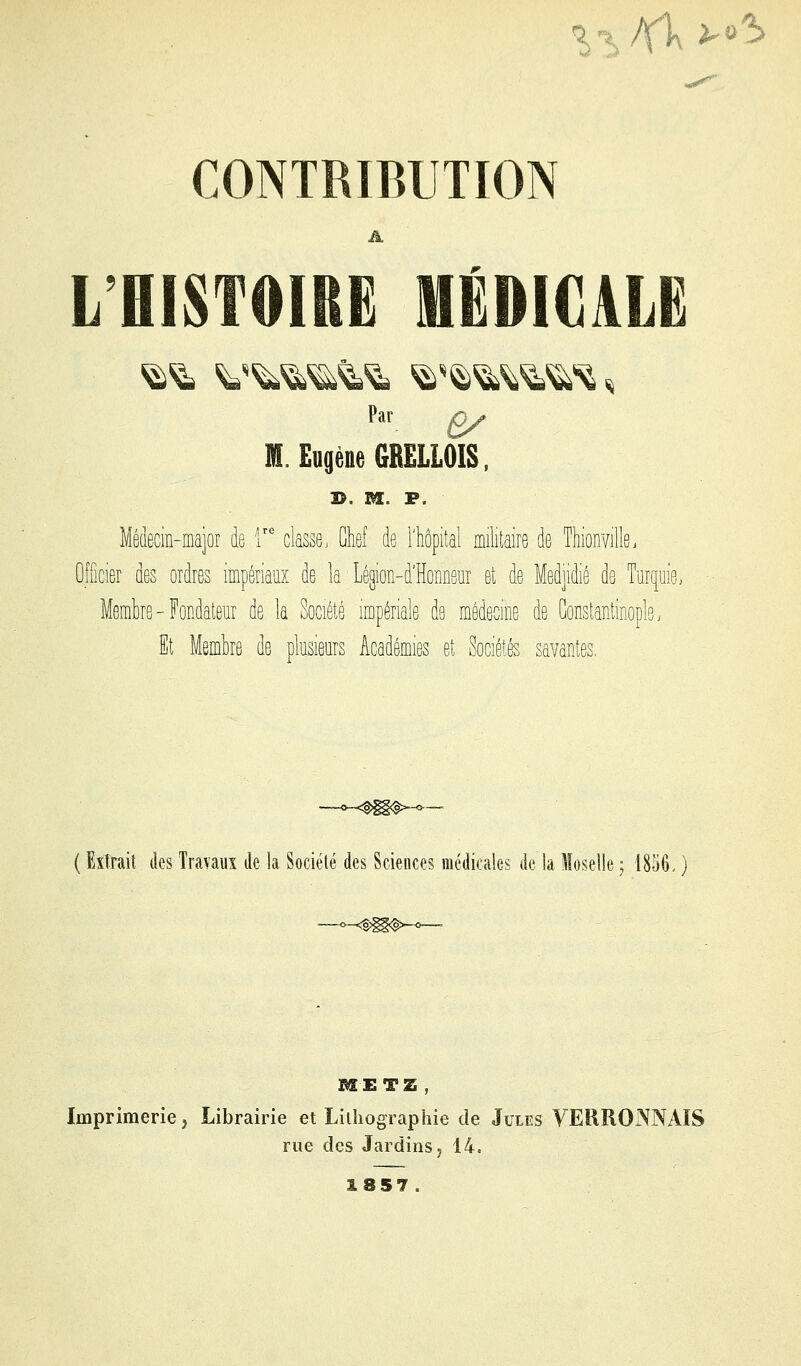 -î-ï /Yl\ i-o^ CONTRIBUTION L'HISTOIRE MÉDICALE Par £y M. Eugène 6RELL0IS, I>. M. P. Médecin-major de T classe. Chef de l'hôpital militaire de Thionville. Officier des ordres impériaux de la Légion-d'Honneur et de Med]idié de Turquie^ Membre-Fondateur de la Société impériale de médecine de Gonstantinople. It Membre de plusieurs Académies et Sociétés savantes. ( Extrait des Travaux de la Société des Sciences médicales de la Moselle ; 1856< ) METZ, Imprimerie, Librairie et Lithographie de Jules VERRONNAIS rue des Jardins j 14. 1857.