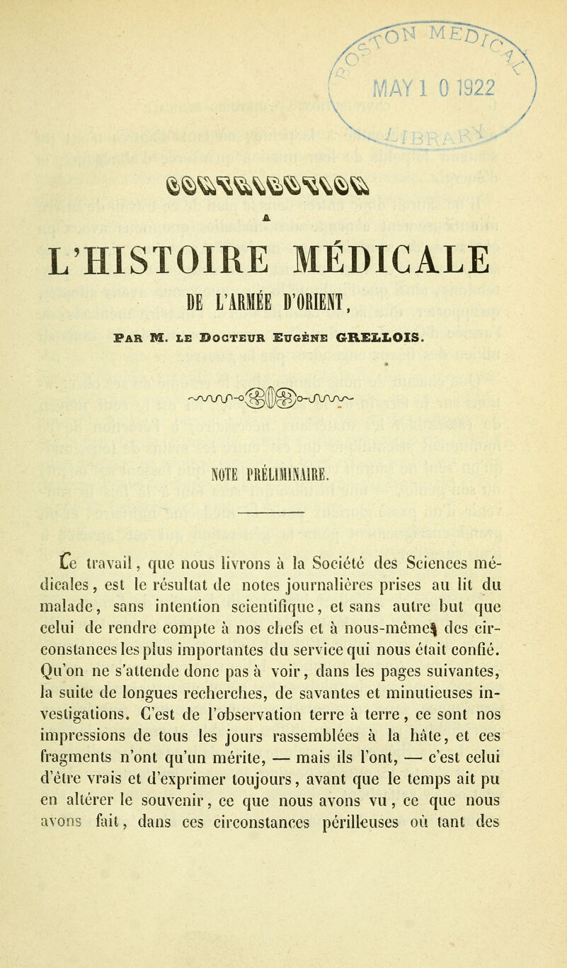 ;'■ MAY 1 0 1922 L'HISTOIRE MÉDICALE DE L'ARMÉE D'OEIEIT, Par m. le Docteur Sugène GREïiLOIS. < ^^AAP-o'^i Ib^jo-JWv^ NOTE PRELIMINAIRE. Le travail, que nous livrons à la Société des Sciences mé- dicales , est le résultat de notes journalières prises au lit du malade, sans intention scientifique, et sans autre but que celui de rendre compte à nos chefs et à nous-même| des cir- constances les plus importantes du service qui nous était confié. Qu'on ne s'attende donc pas à voir, dans les pages suivantes, la suite de longues recherches, de savantes et minutieuses in- vestigations. C'est de l'observation terre à terre, ce sont nos impressions de tous les jours rassemblées à la hâte, et ces fragments n'ont qu'un mérite, — mais ils l'ont, — c'est celui d'être vrais et d'exprimer toujours, avant que le temps ait pu en altérer le souvenir, ce que nous avons vu, ce que nous avons fait, dans ces circonstances périlleuses où tant des